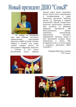 3
20 ноября, во Всемирный
день прав ребенка, состоялась
торжественная инаугурация
президента ДШО «СемьЯ», которая
собрала в актовом зале самых
лучших лидеров школы. На
инаугурации избранный президент
- ученица 9 «Б» класса
Колмагорова Ольга, приняла
присягу перед всеми учащимися
школы. После этого с пожеланиями
и поздравлениями в адрес
президента выступила директор
школы Т.Г. Ряполова и старшая
вожатая Ю.С. Шутий. Теперь Ольге
предстоит представлять интересы
всех учащихся на районных
собраниях президентов ДО
Индустриального района,
заниматься организацией,
проведением школьных
мероприятий, дискотек, акций и
всех праздников, которые будут
проводиться в школе. Мы
поздравляем Ольгу со вступлением
в должность президента ДШО
«СемьЯ»!!!
Айдарова Кристина, ученица
9 "Б" класса.
 
