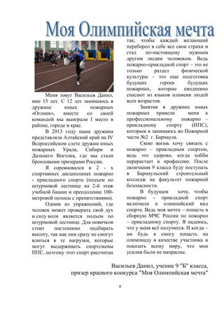 4
Меня зовут Васильев Данил,
мне 15 лет. С 12 лет занимаюсь в
дружине юных пожарных
«Огонек», вместе со своей
командой мы выиграли I место в
районе, городе и крае.
В 2013 году наша дружина
представляла Алтайский край на IV
Всероссийском слете дружин юных
пожарных Урала, Сибири и
Дальнего Востока, где мы стали
бронзовыми призерами России.
Я соревновался в 2 - х
спортивных дисциплинах пожарно
- прикладного спорта (подъем по
штурмовой лестнице на 2-й этаж
учебной башни и преодоление 100-
метровой полосы с препятствиями).
Одним из упражнений, где
человек может проверить свой дух
и силу воли является подъем по
штурмовой лестнице. Для новичков
стоит постепенно подбирать
высоту, так как они сразу не смогут
влиться в те нагрузки, которые
могут выдерживать спортсмены
ППС, поэтому этот спорт рассчитан
так, чтобы каждый желающий
переборол в себе все свои страхи и
стал по-настоящему нужным
другим людям человеком. Ведь
пожарно-прикладной спорт – это не
только раздел физической
культуры – это еще подготовка
будущих героев будущих
пожарных, которые ежедневно
спасают из языков пламени людей
всех возрастов.
Занятия в дружине юных
пожарных привели меня к
профессиональному пожарно –
прикладному спорту (ППС),
которым я занимаюсь во Пожарной
части №2 г. Барнаула.
Свою жизнь хочу связать с
пожарно – прикладным спортом,
ведь это здорово, когда хобби
перерастает в профессию. После
окончания 9 класса буду поступать
в Барнаульский строительный
колледж на факультет пожарной
безопасности.
В будущем хочу, чтобы
пожарно - прикладной спорт
включили в олимпийский вид
спорта. Ведь моя мечта – попасть в
сборную МЧС России по пожарно
– прикладному спорту. Я надеюсь,
что у меня всё получится. И когда –
ни будь я смогу попасть на
олимпиаду в качестве участника и
показать всему миру, что мои
усилия были не напрасны.
Васильев Данил, ученик 9 "Б" класса,
призер краевого конкурса "Моя Олимпийская мечта"
 