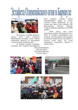 8
Во вторник, 3 декабря, Барнаулу
выпала честь стать ненадолго
Олимпийской столицей: огонь Зимней
Олимпиады пронесли по магистралям
главного города Алтайского края.
В краевой столице открывать
алтайский этап эстафеты Олимпийского
огня доверили мастеру спорта
международного класса по легкой
атлетике Сергею Шубенкову. И так,
сменяя друг друга, огонь пронесут 240
факелоносцев. Каждый участник
эстафеты пробежит примерно по 150-300
метров.
Наша школа тоже стала
участником истории "Олимпиады Сочи -
2014". В Эстафете Олимпийского огня
активное участие приняли 160 учащихся
и педагогов нашей школы. Все ребята и
учителя очень рады, что стали
очевидцами уникального события в
нашем городе.
Огонь Олимпийский,
До Сочи дойди!
И с нашим приветом
Ты чашу зажги !
 