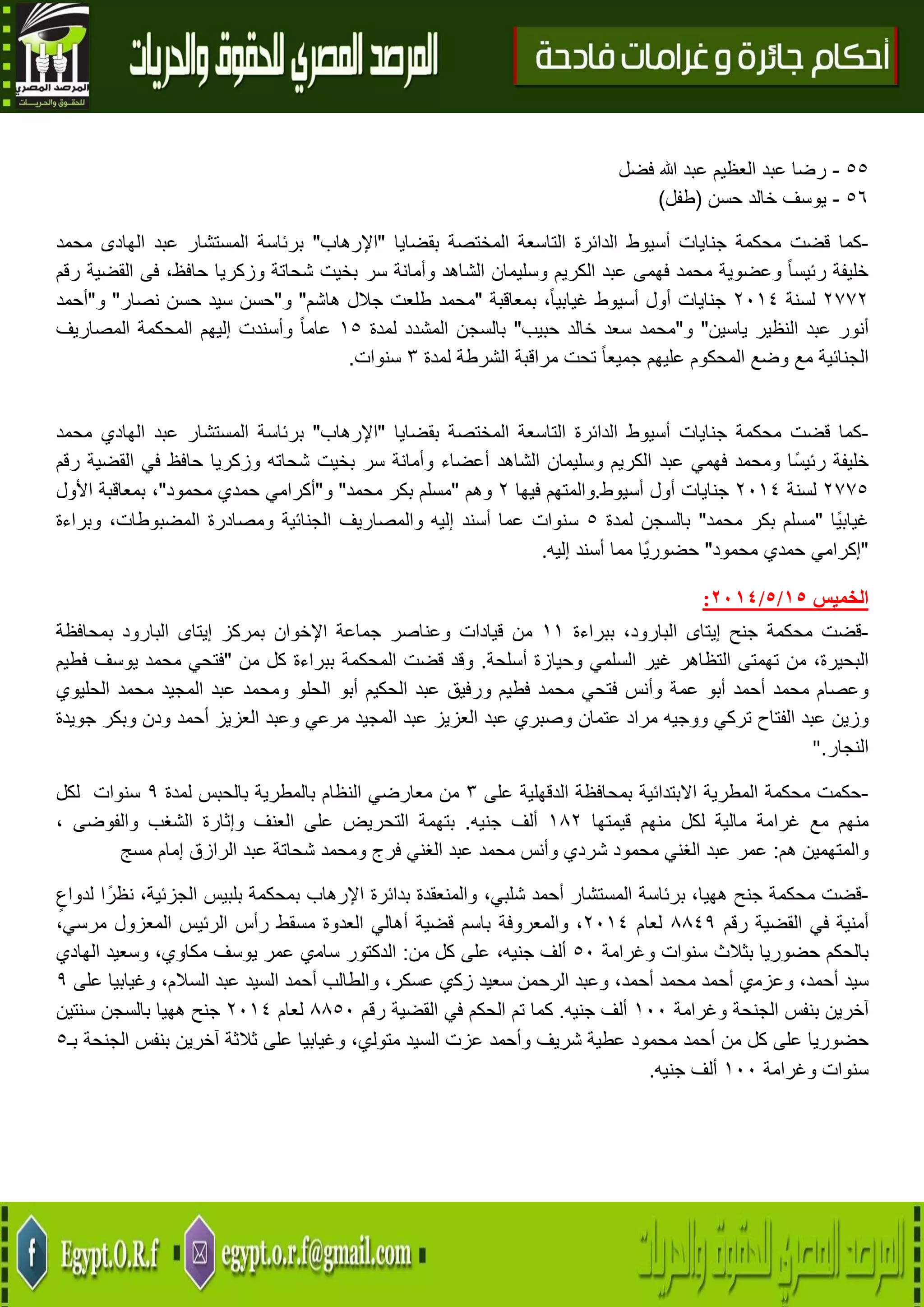 13
55-‫فضل‬ ‫هللا‬ ‫عبد‬ ‫العظيم‬ ‫عبد‬ ‫رضا‬
56-‫حسن‬ ‫خالد‬ ‫يوسف‬(‫طفل‬)
-‫كما‬‫المختص‬ ‫التاسعة‬ ‫الدائرة‬ ‫أسيوط‬ ‫جنايات‬ ‫محكمة‬ ‫قضت‬‫بقضايا‬ ‫ة‬"‫اإلرهاب‬"‫محمد‬ ‫الهادى‬ ‫عبد‬ ‫المستشار‬ ‫برئاسة‬
‫رقم‬ ‫القضية‬ ‫فى‬ ،‫حافظ‬ ‫وزكريا‬ ‫شحاتة‬ ‫بخيت‬ ‫سر‬ ‫وأمانة‬ ‫الشاهد‬ ‫وسليمان‬ ‫الكريم‬ ‫عبد‬ ‫فهمى‬ ‫محمد‬ ‫وعضوية‬ ً‫ا‬‫رئيس‬ ‫خليفة‬
4774‫لسنة‬4102‫بمعاقبة‬ ،ً‫ا‬‫غيابي‬ ‫أسيوط‬ ‫أول‬ ‫جنايات‬"‫هاشم‬ ‫جالل‬ ‫طلعت‬ ‫محمد‬"‫و‬"‫نصار‬ ‫حسن‬ ‫سيد‬ ‫حسن‬"‫و‬"‫أحمد‬
‫أنو‬‫ياسين‬ ‫النظير‬ ‫عبد‬ ‫ر‬"‫و‬"‫حبيب‬ ‫خالد‬ ‫سعد‬ ‫محمد‬"‫لمدة‬ ‫المشدد‬ ‫بالسجن‬05ً‫ا‬‫عام‬‫وأسندت‬‫إليهم‬‫المحكمة‬‫المصاريف‬
‫الجنائية‬‫مع‬‫وضع‬‫المحكوم‬‫عليهم‬ً‫ا‬‫جميع‬‫تحت‬‫مراقبة‬‫الشرطة‬‫لمدة‬3‫سنوات‬.
-‫كما‬‫قضت‬‫محكمة‬‫جنايات‬‫أسيوط‬‫الدائرة‬‫التاسعة‬‫المختصة‬‫بقضايا‬"‫اإلرهاب‬"‫برئاسة‬‫المستشار‬‫عبد‬‫الهادي‬‫محمد‬
‫خليفة‬‫رئيسًا‬‫ومحمد‬‫فهمي‬‫عبد‬‫الكريم‬‫وسليمان‬‫الشاهد‬‫أعضاء‬‫وأمانة‬‫سر‬‫بخيت‬‫شحاته‬‫وزكريا‬‫حافظ‬‫في‬‫القضية‬‫رقم‬
4775‫لسنة‬4102‫جنايات‬‫أول‬‫أسيوط‬.‫والمتهم‬‫فيها‬4‫وهم‬"‫مسلم‬‫بكر‬‫محمد‬"‫و‬"‫أكرامي‬‫حمدي‬‫محمود‬"،‫بمعاقبة‬‫األول‬
‫ًا‬‫ي‬‫غياب‬"‫مسلم‬‫بكر‬‫محمد‬"‫بالسجن‬‫لمد‬‫ة‬5‫سنوات‬‫عما‬‫أسند‬‫إليه‬‫والمصاريف‬‫الجنائية‬‫ومصادرة‬،‫المضبوطات‬‫وبراءة‬
"‫إكرامي‬‫حمدي‬‫محمود‬"‫ًا‬‫ي‬‫حضور‬‫مما‬‫أسند‬‫إليه‬.
‫الخميس‬75/5/2174:
-‫قضت‬‫محكمة‬‫جنح‬‫إيتاى‬،‫البارود‬‫ببراءة‬00‫من‬‫قيادات‬‫وعناصر‬‫جماعة‬‫اإلخوان‬‫بمركز‬‫إيتاى‬‫البارود‬‫بمحافظة‬
،‫البحيرة‬‫من‬‫تهمتى‬‫التظاهر‬‫غ‬‫ير‬‫السلمي‬‫وحيازة‬‫أسلحة‬.‫قضت‬ ‫وقد‬‫المحكمة‬‫ببراءة‬‫كل‬‫من‬"‫فتحي‬‫محمد‬‫يوسف‬‫فطيم‬
‫وعصام‬‫محمد‬‫أحمد‬‫أبو‬‫عمة‬‫وأنس‬‫فتحي‬‫محمد‬‫فطيم‬‫ورفيق‬‫عبد‬‫الحكيم‬‫أبو‬‫الحلو‬‫ومحمد‬‫عبد‬‫المجيد‬‫محمد‬‫الحليوي‬
‫وزين‬‫عبد‬‫الفتاح‬‫تركي‬‫ووجيه‬‫مراد‬‫عتمان‬‫وصبري‬‫عبد‬‫العزيز‬‫عبد‬‫المجيد‬‫مرعي‬‫وعبد‬‫العزي‬‫ز‬‫أحمد‬‫ودن‬‫وبكر‬‫جويدة‬
‫النجار‬."
-‫محكمة‬ ‫حكمت‬‫المطرية‬‫االبتدائية‬‫بمحافظة‬‫الدقهلية‬‫على‬3‫من‬‫النظام‬ ‫معارضي‬‫لمدة‬ ‫بالحبس‬ ‫بالمطرية‬9‫سنوات‬‫لكل‬
‫مع‬ ‫منهم‬‫غرامة‬‫مالية‬‫لكل‬‫منهم‬‫قيمتها‬084‫ألف‬‫جنيه‬.‫التحريض‬ ‫بتهمة‬‫على‬‫العنف‬‫وإثارة‬‫الشغب‬، ‫والفوضى‬
‫والمتهمين‬‫هم‬:‫عمر‬‫عبد‬‫ا‬‫لغني‬‫محمود‬‫شردي‬‫وأنس‬‫محمد‬‫عبد‬‫الغني‬‫فرج‬‫ومحمد‬‫شحاتة‬‫عبد‬‫الرازق‬‫إمام‬‫مسج‬
-‫قضت‬‫محكمة‬‫جنح‬،‫ههيا‬‫برئاسة‬‫المستشار‬‫أحمد‬،‫شلبي‬‫والمنعقدة‬‫بدائرة‬‫اإلرهاب‬‫بمحكمة‬‫بلبيس‬،‫الجزئية‬‫ا‬ً‫نظر‬‫لدواع‬
‫أمنية‬‫في‬‫القضية‬‫رقم‬8829‫لعام‬4102،‫والمعروفة‬‫باسم‬‫قضية‬‫أهالي‬‫العدوة‬‫مسقط‬‫ر‬‫أس‬‫الرئيس‬،‫مرسي‬ ‫المعزول‬
‫بالحكم‬‫حضوريا‬‫بثالث‬‫سنوات‬‫وغرامة‬51‫ألف‬،‫جنيه‬‫على‬‫كل‬‫من‬:‫الدكتور‬‫سام‬‫ي‬‫عﻤﺮ‬‫يﻮسﻒ‬‫مﻜاو‬،‫ي‬‫و‬‫سعﻴﺪ‬‫الهاد‬‫ي‬
‫سﻴﺪ‬‫أ‬‫حﻤﺪ‬،‫و‬‫عﺰم‬‫ي‬‫أ‬‫حﻤﺪ‬‫مﺤﻤﺪ‬‫أ‬‫حﻤﺪ‬،‫و‬‫عﺒﺪ‬‫الﺮحﻤﻦ‬‫سعﻴﺪ‬‫زك‬‫ي‬،‫عسكر‬‫و‬‫الﻄالﺐ‬‫أ‬‫حﻤﺪ‬‫الﺴﻴﺪ‬‫عﺒﺪ‬،‫السالم‬‫وغيابيا‬‫على‬9
‫آخرين‬‫بنفس‬‫الجنحة‬‫وغرامة‬011‫ألف‬‫جنيه‬.‫كما‬‫تم‬‫الحكم‬‫في‬‫القضية‬‫رقم‬8851‫لعام‬4102‫جنح‬‫ههيا‬‫بالسجن‬‫سنتين‬
‫حضوريا‬‫على‬‫كل‬‫من‬‫أحمد‬‫مﺤﻤﻮد‬‫عﻄﻴة‬‫شﺮيﻒ‬‫وأ‬‫حﻤﺪ‬‫عﺰت‬‫الﺴﻴﺪ‬‫مﺘﻮل‬،‫ي‬‫وغيابيا‬‫على‬‫ثالثة‬‫آخرين‬‫بنفس‬‫الجنحة‬‫بـ‬5
‫سنوات‬‫وغرامة‬011‫ألف‬‫جنيه‬.
 
