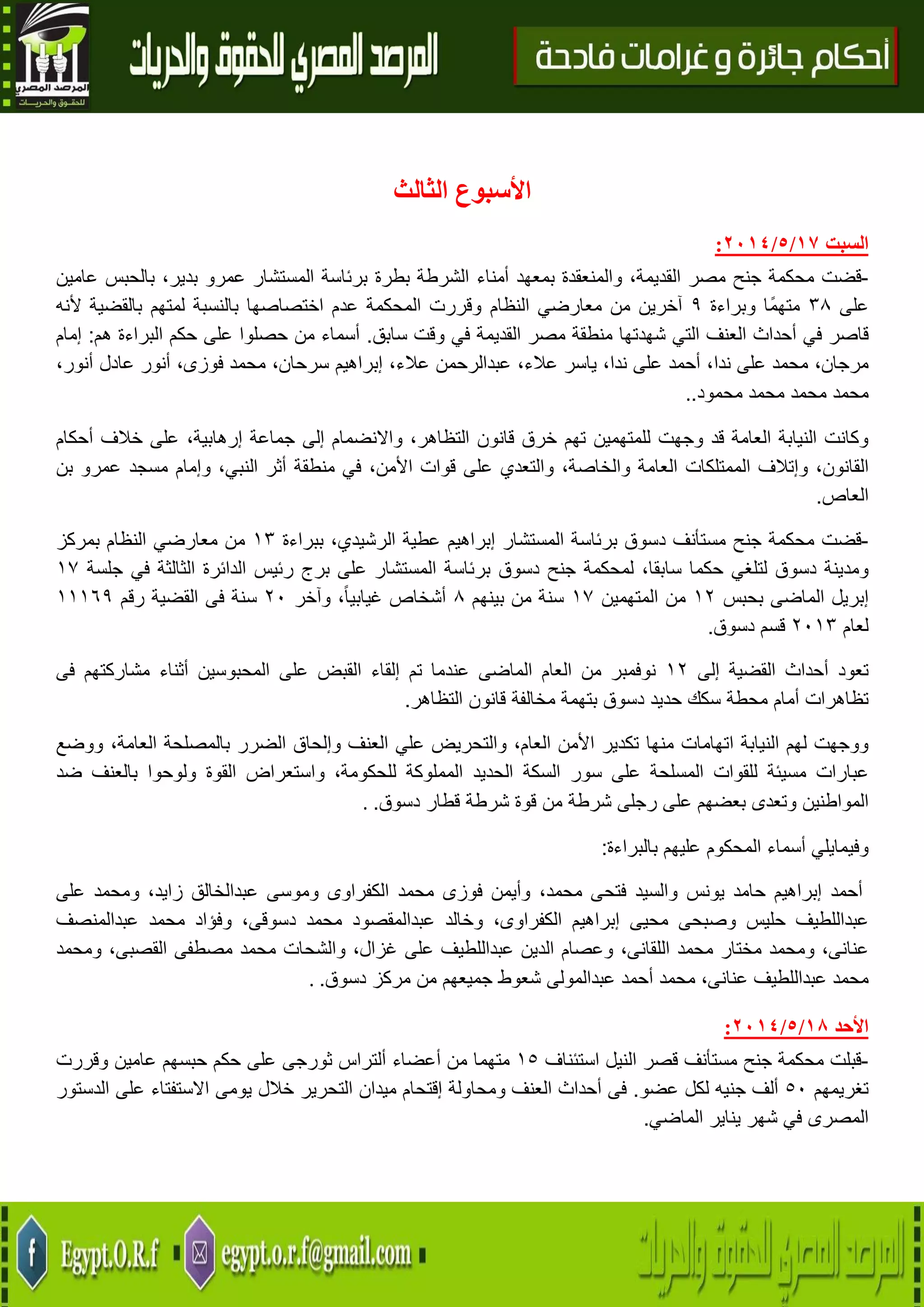 19
‫األ‬‫الثالث‬ ‫سبوع‬
‫السبت‬71/5/2174:
-‫قضت‬‫محكمة‬‫جنح‬‫مصر‬،‫القديمة‬‫والمنعقدة‬‫بمعهد‬‫أمناء‬‫الشرطة‬‫بطرة‬‫برئاسة‬‫المستشار‬‫عمرو‬،‫بدير‬‫بالحبس‬‫عامين‬
‫على‬38‫ًا‬‫م‬‫مته‬‫و‬‫براءة‬9‫النظام‬ ‫معارضي‬ ‫من‬ ‫آخرين‬‫ألنه‬ ‫بالقضية‬ ‫لمتهم‬ ‫بالنسبة‬ ‫اختصاصها‬ ‫عدم‬ ‫المحكمة‬ ‫وقررت‬
‫قاصر‬‫في‬‫أحداث‬‫العنف‬‫التي‬‫شهدتها‬‫منطقة‬‫مصر‬‫القديمة‬‫في‬‫وقت‬‫سابق‬.‫من‬ ‫أسماء‬‫حصلوا‬‫على‬‫حكم‬‫البراءة‬‫هم‬:‫إمام‬
،‫مرجان‬‫محمد‬‫على‬،‫ندا‬‫أحمد‬‫على‬،‫ندا‬‫ياسر‬،‫عالء‬‫عبدالرحمن‬،‫عالء‬‫إبراهي‬‫م‬،‫سرحان‬‫محمد‬،‫فوزى‬‫أنور‬‫عادل‬،‫أنور‬
‫محمد‬‫محمد‬‫محمد‬‫محمود‬..
‫وجهت‬ ‫قد‬ ‫العامة‬ ‫النيابة‬ ‫وكانت‬‫للمتهمين‬‫تهم‬‫خرق‬‫قانون‬،‫التظاهر‬‫واالنضمام‬‫إلى‬‫جماعة‬،‫إرهابية‬‫على‬‫خالف‬‫أحكام‬
،‫القانون‬‫وإتالف‬‫الممتلكات‬‫العامة‬،‫والخاصة‬‫والتعدي‬‫على‬‫قوات‬،‫األمن‬‫في‬‫منطقة‬‫أثر‬،‫النبي‬‫وإمام‬‫مسجد‬‫عمرو‬‫بن‬
‫العاص‬.
-‫قضت‬‫محكمة‬‫جنح‬‫مستأنف‬‫دسوق‬‫برئاسة‬‫المستشار‬‫إبراهيم‬‫عطية‬،‫الرشيدي‬‫ببراءة‬03‫النظام‬ ‫معارضي‬ ‫من‬‫بمركز‬
‫ومدينة‬‫دسوق‬‫لتلغي‬‫حكما‬،‫سابقا‬‫لمحكمة‬‫جنح‬‫دسوق‬‫برئاسة‬‫المستشار‬‫على‬‫برج‬‫رئيس‬‫الدائرة‬‫الثالثة‬‫في‬‫جلسة‬07
‫إبريل‬‫الماضى‬‫بحبس‬04‫من‬‫المتهمين‬07‫من‬ ‫سنة‬‫بينهم‬8‫أشخاص‬،ً‫ا‬‫غيابي‬‫وآخر‬41‫سنة‬‫فى‬‫القضية‬‫رقم‬00069
‫لعام‬4103‫قسم‬‫دسوق‬.
‫تعود‬‫أحداث‬‫القضية‬‫إلى‬04‫نوفمبر‬‫من‬‫العام‬‫الماضى‬‫عندما‬‫تم‬‫إلقاء‬‫القبض‬‫على‬‫المحبوسين‬‫أثناء‬‫مشاركتهم‬‫فى‬
‫تظاهرات‬‫أمام‬‫محطة‬‫سكك‬‫حديد‬‫دسوق‬‫بتهمة‬‫مخالفة‬‫قانون‬‫التظاهر‬.
‫ا‬ ‫لهم‬ ‫ووجهت‬‫لنيابة‬‫اتهامات‬‫منها‬‫تكدير‬‫األمن‬،‫العام‬‫والتحريض‬‫علي‬‫العنف‬‫وإلحاق‬‫الضرر‬‫بالمصلحة‬،‫العامة‬‫ووضع‬
‫عبارات‬‫مسيئة‬‫للقوات‬‫المسلحة‬‫على‬‫سور‬‫السكة‬‫الحديد‬‫المملوكة‬،‫للحكومة‬‫واستعراض‬‫القوة‬‫ولوحوا‬‫بالعنف‬‫ضد‬
‫المواطنين‬‫وتعدى‬‫بعضهم‬‫على‬‫رجلى‬‫شرطة‬‫من‬‫قوة‬‫شرطة‬‫قطار‬‫دسوق‬..
‫وفي‬‫بالبراءة‬ ‫عليهم‬ ‫المحكوم‬ ‫أسماء‬ ‫مايلي‬:
‫أحمد‬‫إبراهيم‬‫حامد‬‫يونس‬‫والسيد‬‫فتحى‬،‫محمد‬‫وأيمن‬‫فوزى‬‫محمد‬‫الكفراوى‬‫وموسى‬‫عبدالخالق‬،‫زايد‬‫ومحمد‬‫على‬
‫عبداللطيف‬‫حليس‬‫وصبحى‬‫محيى‬‫إبراهيم‬،‫الكفراوى‬‫وخالد‬‫عبدالمقصود‬‫محمد‬،‫دسوقى‬‫وفؤاد‬‫محمد‬‫عبدالمنصف‬
،‫عنانى‬‫ومحمد‬‫مختار‬‫محمد‬‫الل‬،‫قانى‬‫وعصام‬‫الدين‬‫عبداللطيف‬‫على‬،‫غزال‬‫والشحات‬‫محمد‬‫مصطفى‬،‫القصبى‬‫ومحمد‬
‫محمد‬‫عبداللطيف‬،‫عنانى‬‫محمد‬‫أحمد‬‫عبدالمولى‬‫شعوط‬‫جميعهم‬‫من‬‫مركز‬‫دسوق‬..
‫األحد‬70/5/2174:
-‫قبلت‬‫محكمة‬‫جنح‬‫مستأنف‬‫قصر‬‫النيل‬‫استئناف‬05‫متهما‬‫من‬‫أعضاء‬‫ألتراس‬‫ثورجى‬‫على‬‫حكم‬‫حبسهم‬‫عامين‬‫وقررت‬
‫تغريمهم‬51‫ألف‬‫جنيه‬‫لكل‬‫عضو‬.‫فى‬‫أحداث‬‫العنف‬‫ومحاولة‬‫إقتحام‬‫ميدان‬‫التحرير‬‫خالل‬‫يومى‬‫االستفتاء‬‫على‬‫الدستور‬
‫المصرى‬‫الماضي‬ ‫يناير‬ ‫شهر‬ ‫في‬.
 