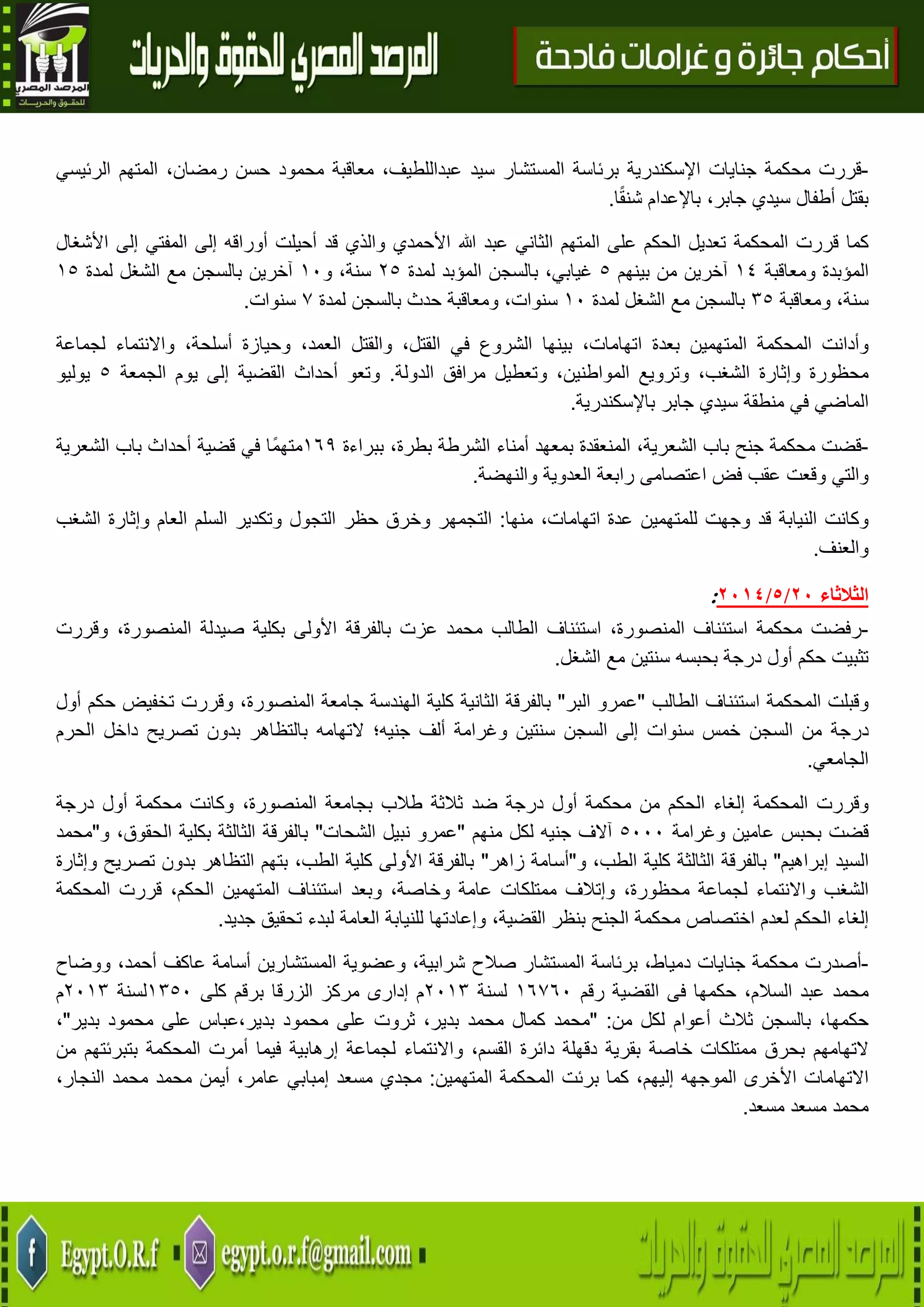 21
-‫قررت‬‫محكمة‬‫جنايات‬‫اإلسكندرية‬‫برئاسة‬‫المستشار‬‫سيد‬،‫عبداللطيف‬‫معاقبة‬‫محمود‬‫حسن‬،‫رمضان‬‫المتهم‬‫الرئيسي‬
‫بقتل‬‫أطفال‬‫سيدي‬،‫جابر‬‫باإلعدام‬‫ا‬ً‫ق‬‫شن‬.
‫كما‬‫قررت‬‫المحكمة‬‫تعديل‬‫الحكم‬‫على‬‫المتهم‬‫عبد‬ ‫الثاني‬‫هللا‬‫إلى‬ ‫المفتي‬ ‫إلى‬ ‫أوراقه‬ ‫أحيلت‬ ‫قد‬ ‫والذي‬ ‫األحمدي‬‫األشغال‬
‫الم‬‫ؤبدة‬‫ومعاقبة‬02‫آخرين‬‫من‬‫بينهم‬5،‫غيابي‬‫بالسجن‬‫المؤبد‬‫لمدة‬45،‫سنة‬‫و‬01‫آخرين‬‫بالسجن‬‫مع‬‫الشغل‬‫لمدة‬05
،‫سنة‬‫ومعاقبة‬35‫بالسجن‬‫مع‬‫الشغل‬‫لمدة‬01،‫سنوات‬‫ومعاقبة‬‫حدث‬‫بالسجن‬‫لمدة‬7‫سنوات‬.
‫وأدانت‬‫المحكمة‬‫المتهمين‬‫بعدة‬،‫اتهامات‬‫بينها‬‫الشروع‬‫في‬،‫القتل‬‫والقتل‬،‫العمد‬‫وحيازة‬،‫أسلحة‬‫واالنتماء‬‫لجماعة‬
‫محظورة‬‫وإثارة‬،‫الشغب‬‫وترويع‬،‫المواطنين‬‫وتعطيل‬‫مرافق‬‫الدولة‬.‫وتعو‬‫أحداث‬‫القضية‬‫إلى‬‫الجمعة‬ ‫يوم‬5‫يوليو‬
‫الماضي‬‫في‬‫منطقة‬‫سيدي‬‫جابر‬‫باإلسكندرية‬.
-‫قضت‬‫محكمة‬‫جنح‬‫باب‬،‫الشعرية‬‫المنعقدة‬‫بمعهد‬‫أمناء‬‫الشرطة‬،‫بطرة‬‫ببراءة‬069‫ًا‬‫م‬‫مته‬‫في‬‫قض‬‫ية‬‫أحداث‬‫باب‬‫الشعرية‬
‫والتي‬‫وقعت‬‫عقب‬‫فض‬‫اعتصامى‬‫رابعة‬‫العدوية‬‫والنهضة‬.
‫وكانت‬‫النيابة‬‫قد‬‫وجهت‬‫للمتهمين‬‫عدة‬،‫اتهامات‬‫منها‬:‫التجمهر‬‫وخرق‬‫حظر‬‫التجول‬‫وتكدير‬‫السلم‬‫العام‬‫وإثارة‬‫الشغب‬
‫والعنف‬.
‫ا‬‫لثالثاء‬21/5/2174:
-‫رفضت‬‫محكمة‬‫استئناف‬،‫المنصورة‬‫استئناف‬‫الطالب‬‫محمد‬‫عز‬‫ت‬‫بالفرقة‬‫األولى‬‫بكلية‬‫صيدلة‬،‫المنصورة‬‫وقررت‬
‫تثبيت‬‫حكم‬‫أول‬‫درجة‬‫بحبسه‬‫سنتين‬‫مع‬‫الشغل‬.
‫وقبلت‬‫المحكمة‬‫استئناف‬‫الطالب‬"‫عمرو‬‫البر‬"‫بالفرقة‬‫الثانية‬‫كلية‬‫الهندسة‬‫جامعة‬،‫المنصورة‬‫وقررت‬‫تخفيض‬‫حكم‬‫أول‬
‫درجة‬‫من‬‫السجن‬‫خمس‬‫سنوات‬‫إلى‬‫السجن‬‫سنتين‬‫وغرامة‬‫ألف‬‫جنيه؛‬‫التهامه‬‫بالتظاهر‬‫بدون‬‫تصريح‬‫داخل‬‫الحرم‬
‫الجامعي‬.
‫وقررت‬‫المحكمة‬‫إلغاء‬‫الحكم‬‫من‬‫محكمة‬‫أول‬‫درجة‬‫ضد‬‫ثالثة‬‫طالب‬‫بجامعة‬،‫المنصورة‬‫وكانت‬‫محكمة‬‫أول‬‫درجة‬
‫قضت‬‫بحبس‬‫عامين‬‫وغرامة‬5111‫آالف‬‫جنيه‬‫لكل‬‫منهم‬"‫عمرو‬‫نبيل‬‫الشحات‬"‫بالفرقة‬‫الثالثة‬‫بكلية‬،‫الحقوق‬‫و‬"‫محمد‬
‫السيد‬‫إبراهيم‬"‫با‬‫لفرقة‬‫الثالثة‬‫كلية‬،‫الطب‬‫و‬"‫أسامة‬‫زاهر‬"‫بالفرقة‬‫األولى‬‫كلية‬،‫الطب‬‫بتهم‬‫التظاهر‬‫بدون‬‫تصريح‬‫وإثارة‬
‫الشغب‬‫واالنتماء‬‫لجماعة‬،‫محظورة‬‫وإتالف‬‫ممتلكات‬‫عامة‬،‫وخاصة‬‫وبعد‬‫استئناف‬‫المتهمين‬،‫الحكم‬‫قررت‬‫المحكمة‬
‫إلغاء‬‫الحكم‬‫لعدم‬‫اختصاص‬‫محكمة‬‫الجنح‬‫بنظر‬،‫القضية‬‫وإعادتها‬‫لل‬‫نيابة‬‫العامة‬‫لبدء‬‫تحقيق‬‫جديد‬.
-‫أصدرت‬‫محكمة‬‫جنايات‬،‫دمياط‬‫برئاسة‬‫المستشار‬‫صالح‬،‫شرابية‬‫وعضوية‬‫المستشارين‬‫أسامة‬‫عاكف‬،‫أحمد‬‫ووضاح‬
‫محمد‬‫عبد‬،‫السالم‬‫حكمها‬‫فى‬‫القضية‬‫رقم‬06761‫لسنة‬4103‫م‬‫إدارى‬‫مركز‬‫الزرقا‬‫برقم‬‫كلى‬0351‫لسنة‬4103‫م‬
،‫حكمها‬‫بالسجن‬‫ثالث‬‫أعوام‬‫من‬ ‫لكل‬:"‫محمد‬‫كمال‬‫محمد‬،‫بدير‬‫ثروت‬‫على‬‫محمود‬‫بدير،عباس‬‫على‬‫محمود‬‫بدير‬"،
‫التهامهم‬‫بحرق‬‫ممتلكات‬‫خاصة‬‫بقرية‬‫دقهلة‬‫دائرة‬،‫القسم‬‫واالنتماء‬‫لجماعة‬‫إرهابية‬‫فيما‬‫أمرت‬‫المحكمة‬‫بتبرئتهم‬‫من‬
‫االتهامات‬‫األخرى‬‫الموجهه‬،‫إليهم‬‫كما‬‫برئت‬‫المحكمة‬‫المتهمين‬:‫مجدي‬‫مسعد‬‫إمبابي‬،‫عامر‬‫أيم‬‫ن‬‫محمد‬‫محمد‬،‫النجار‬
‫محمد‬‫مسعد‬‫مسعد‬.
 