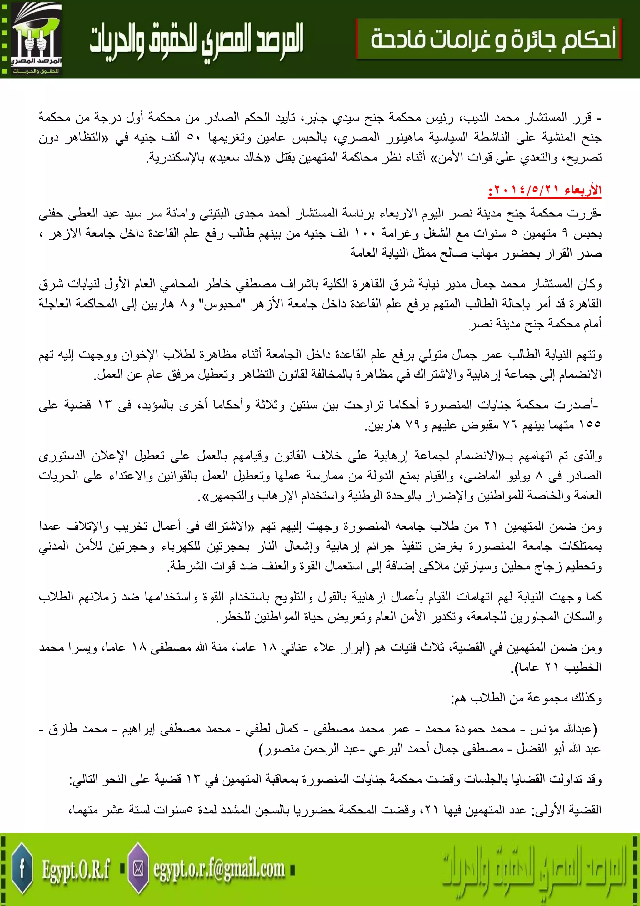 22
-‫قرر‬‫المستشار‬‫محمد‬،‫الديب‬‫رئيس‬‫محكمة‬‫جنح‬‫سيدي‬،‫جابر‬‫تأييد‬‫الحكم‬‫الصادر‬‫من‬‫محكمة‬‫أول‬‫درجة‬‫من‬‫محكمة‬
‫جنح‬‫المنشية‬‫على‬‫الناشطة‬‫السياسية‬‫ماهينور‬،‫المصري‬‫بالحبس‬‫عامين‬‫وتغريمها‬51‫ألف‬‫جنيه‬‫في‬«‫التظاهر‬‫دون‬
،‫تصريح‬‫والتعدي‬‫على‬‫ق‬‫وات‬‫األمن‬»‫أثناء‬‫نظر‬‫محاكمة‬‫المتهمين‬‫بقتل‬«‫خالد‬‫سعيد‬»‫باإلسكندرية‬.
‫األربعاء‬27/5/2174:
-‫قررت‬‫محكمة‬‫جنح‬‫مدينة‬‫نصر‬‫اليوم‬‫االربعاء‬‫برئاسة‬‫المستشار‬‫أحمد‬‫مجدى‬‫البتيتى‬‫وامانة‬‫سر‬‫سيد‬‫عبد‬‫العطى‬‫حفنى‬
‫بحبس‬9‫متهمين‬5‫سنوات‬‫مع‬‫الشغل‬‫وغرامة‬011‫الف‬‫جنيه‬‫من‬‫بينهم‬‫طالب‬‫رفع‬‫علم‬‫القاعدة‬‫داخل‬‫جامعة‬‫االزهر‬،
‫صدر‬‫القرار‬‫بحضور‬‫مهاب‬‫صالح‬‫ممثل‬‫النيابة‬‫العامة‬
‫وكان‬‫المستشار‬‫محمد‬‫جمال‬‫مدير‬‫نيابة‬‫شرق‬‫القاهرة‬‫الكلية‬‫باشراف‬‫مصطفي‬‫خاطر‬‫المحامي‬‫العام‬‫األول‬‫لنيابات‬‫شرق‬
‫القاهرة‬‫قد‬‫أمر‬‫بإحالة‬‫الطالب‬‫المتهم‬‫برفع‬‫علم‬‫القاعدة‬‫داخل‬‫جامعة‬‫األزه‬‫ر‬"‫محبوس‬"‫و‬8‫هاربين‬‫إلى‬‫المحاكمة‬‫العاجلة‬
‫أمام‬‫محكمة‬‫جنح‬‫مدينة‬‫نصر‬
‫وتتهم‬‫النيابة‬‫الطالب‬‫عمر‬‫جمال‬‫متولي‬‫برفع‬‫علم‬‫القاعدة‬‫داخل‬‫الجامعة‬‫أثناء‬‫مظاهرة‬‫لطالب‬‫اإلخوان‬‫ووجهت‬‫إليه‬‫تهم‬
‫االنضمام‬‫إلى‬‫جماعة‬‫إرهابية‬‫واالشتراك‬‫في‬‫مظاهرة‬‫بالمخالفة‬‫لقانون‬‫التظاهر‬‫وتعطيل‬‫مرف‬‫ق‬‫عام‬‫عن‬‫العمل‬.
-‫أصدرت‬‫محكمة‬‫جنايات‬‫المنصورة‬‫أحكاما‬‫تراوحت‬‫بين‬‫سنتين‬‫وثالثة‬‫وأحكاما‬‫أخرى‬،‫بالمؤبد‬‫فى‬03‫قضية‬‫على‬
055‫متهما‬‫بينهم‬76‫مقبوض‬‫عليهم‬‫و‬79‫هاربين‬.
‫والذى‬‫تم‬‫اتهامهم‬‫بـ‬«‫االنضمام‬‫لجماعة‬‫إرهابية‬‫على‬‫خالف‬‫القانون‬‫وقيامهم‬‫بالعمل‬‫على‬‫تعطيل‬‫اإلعالن‬‫الدس‬‫تورى‬
‫الصادر‬‫فى‬8‫يوليو‬،‫الماضى‬‫والقيام‬‫بمنع‬‫الدولة‬‫من‬‫ممارسة‬‫عملها‬‫وتعطيل‬‫العمل‬‫بالقوانين‬‫واالعتداء‬‫على‬‫الحريات‬
‫العامة‬‫والخاصة‬‫للمواطنين‬‫واإلضرار‬‫بالوحدة‬‫الوطنية‬‫واستخدام‬‫اإلرهاب‬‫والتجمهر‬».
‫المتهمين‬ ‫ضمن‬ ‫ومن‬40‫من‬‫طالب‬‫جامعه‬‫إليهم‬ ‫وجهت‬ ‫المنصورة‬‫تهم‬«‫االشتر‬‫اك‬‫فى‬‫أعمال‬‫تخريب‬‫واإلتالف‬‫عمدا‬
‫بممتلكات‬‫جامعة‬‫المنصورة‬‫بغرض‬‫تنفيذ‬‫جرائم‬‫إرهابية‬‫وإشعال‬‫النار‬‫بحجرتين‬‫للكهرباء‬‫وحجرتين‬‫لألمن‬‫المدني‬
‫وتحطيم‬‫زجاج‬‫محلين‬‫وسيارتين‬‫مالكى‬‫إضافة‬‫إلى‬‫استعمال‬‫القوة‬‫والعنف‬‫ضد‬‫قوات‬‫الشرطة‬.
‫كما‬‫وجهت‬‫النيابة‬‫لهم‬‫اتهامات‬‫القيام‬‫بأعمال‬‫إ‬‫رهابية‬‫بالقول‬‫والتلويح‬‫باستخدام‬‫القوة‬‫واستخدامها‬‫ضد‬‫زمالئهم‬‫الطالب‬
‫والسكان‬‫المجاورين‬،‫للجامعة‬‫وتكدير‬‫األمن‬‫العام‬‫وتعريض‬‫حياة‬‫المواطنين‬‫للخطر‬.
‫ومن‬‫ضمن‬‫المتهمين‬‫في‬،‫القضية‬‫ثالث‬‫فتيات‬‫هم‬(‫أبرار‬‫عالء‬‫عناني‬08،‫عاما‬‫منة‬‫هللا‬‫مصطفى‬08،‫عاما‬‫ويسرا‬‫محمد‬
‫الخطيب‬40‫عاما‬.)
‫هم‬ ‫الطالب‬ ‫من‬ ‫مجموعة‬ ‫وكذلك‬:
(‫عبدهللا‬‫مؤنس‬-‫محمد‬‫حمودة‬‫محمد‬-‫عمر‬‫محمد‬‫مصطفى‬-‫كمال‬‫لطفي‬-‫محمد‬‫مصطفى‬‫إبراهيم‬-‫محمد‬‫طارق‬-
‫عبد‬‫هللا‬‫أبو‬‫الفضل‬-‫مصطفى‬‫جمال‬‫أحمد‬‫البرعي‬-‫عبد‬‫الرحمن‬‫منصور‬)
‫وقد‬‫تداولت‬‫القضايا‬‫بالجلسات‬‫وقضت‬‫محكمة‬‫جنايات‬‫المنصورة‬‫بمعاق‬‫بة‬‫المتهمين‬‫في‬03‫قضية‬‫على‬‫النحو‬‫التالي‬:
‫القضية‬‫األولى‬:‫عدد‬‫المتهمين‬‫فيها‬40،‫وقضت‬‫المحكمة‬‫حضوريا‬‫بالسجن‬‫المشدد‬‫لمدة‬5‫سنوات‬‫لستة‬‫عشر‬،‫متهما‬
 