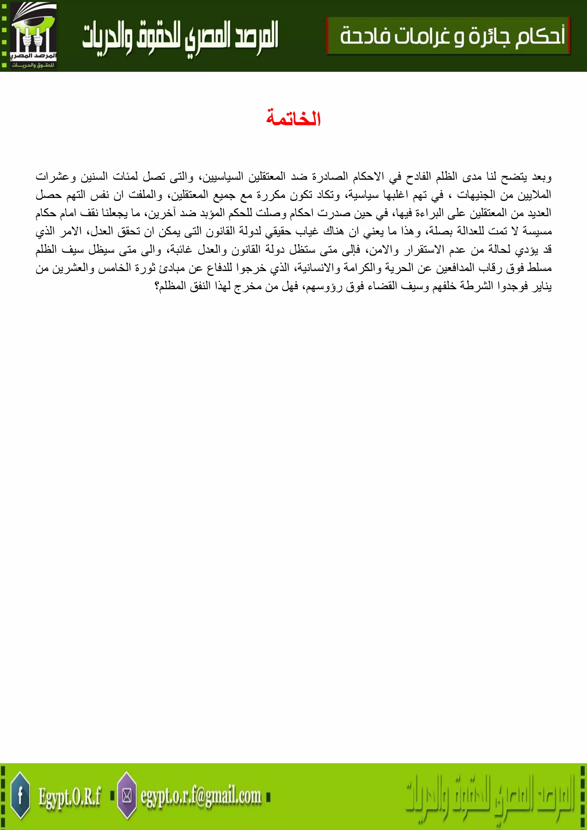 32
‫الخاتمة‬
‫تصل‬ ‫والتى‬ ،‫السياسيين‬ ‫المعتقلين‬ ‫ضد‬ ‫الصادرة‬ ‫االحكام‬ ‫في‬ ‫الفادح‬ ‫الظلم‬ ‫مدى‬ ‫لنا‬ ‫يتضح‬ ‫وبعد‬‫وعشرات‬ ‫السنين‬ ‫لمئات‬
‫حصل‬ ‫التهم‬ ‫نفس‬ ‫ان‬ ‫والملفت‬ ،‫المعتقلين‬ ‫جميع‬ ‫مع‬ ‫مكررة‬ ‫تكون‬ ‫وتكاد‬ ،‫سياسية‬ ‫اغلبها‬ ‫تهم‬ ‫في‬ ، ‫الجنيهات‬ ‫من‬ ‫الماليين‬
‫حكام‬ ‫امام‬ ‫نقف‬ ‫يجعلنا‬ ‫ما‬ ،‫آخرين‬ ‫ضد‬ ‫المؤبد‬ ‫للحكم‬ ‫وصلت‬ ‫احكام‬ ‫صدرت‬ ‫حين‬ ‫في‬ ،‫فيها‬ ‫البراءة‬ ‫على‬ ‫المعتقلين‬ ‫من‬ ‫العديد‬
‫للعدالة‬ ‫تمت‬ ‫ال‬ ‫مسيسة‬‫الذي‬ ‫االمر‬ ،‫العدل‬ ‫تحقق‬ ‫ان‬ ‫يمكن‬ ‫التى‬ ‫القانون‬ ‫لدولة‬ ‫حقيقي‬ ‫غياب‬ ‫هناك‬ ‫ان‬ ‫يعني‬ ‫ما‬ ‫وهذا‬ ،‫بصلة‬
‫الظلم‬ ‫سيف‬ ‫سيظل‬ ‫متى‬ ‫والى‬ ،‫غائبة‬ ‫والعدل‬ ‫القانون‬ ‫دولة‬ ‫ستظل‬ ‫متى‬ ‫فإلى‬ ،‫واالمن‬ ‫االستقرار‬ ‫عدم‬ ‫من‬ ‫لحالة‬ ‫يؤدي‬ ‫قد‬
‫خرجو‬ ‫الذي‬ ،‫واالنسانية‬ ‫والكرامة‬ ‫الحرية‬ ‫عن‬ ‫المدافعين‬ ‫رقاب‬ ‫فوق‬ ‫مسلط‬‫من‬ ‫والعشرين‬ ‫الخامس‬ ‫ثورة‬ ‫مبادئ‬ ‫عن‬ ‫للدفاع‬ ‫ا‬
‫المظلم؟‬ ‫النفق‬ ‫لهذا‬ ‫مخرج‬ ‫من‬ ‫فهل‬ ،‫رؤوسهم‬ ‫فوق‬ ‫القضاء‬ ‫وسيف‬ ‫خلفهم‬ ‫الشرطة‬ ‫فوجدوا‬ ‫يناير‬
 