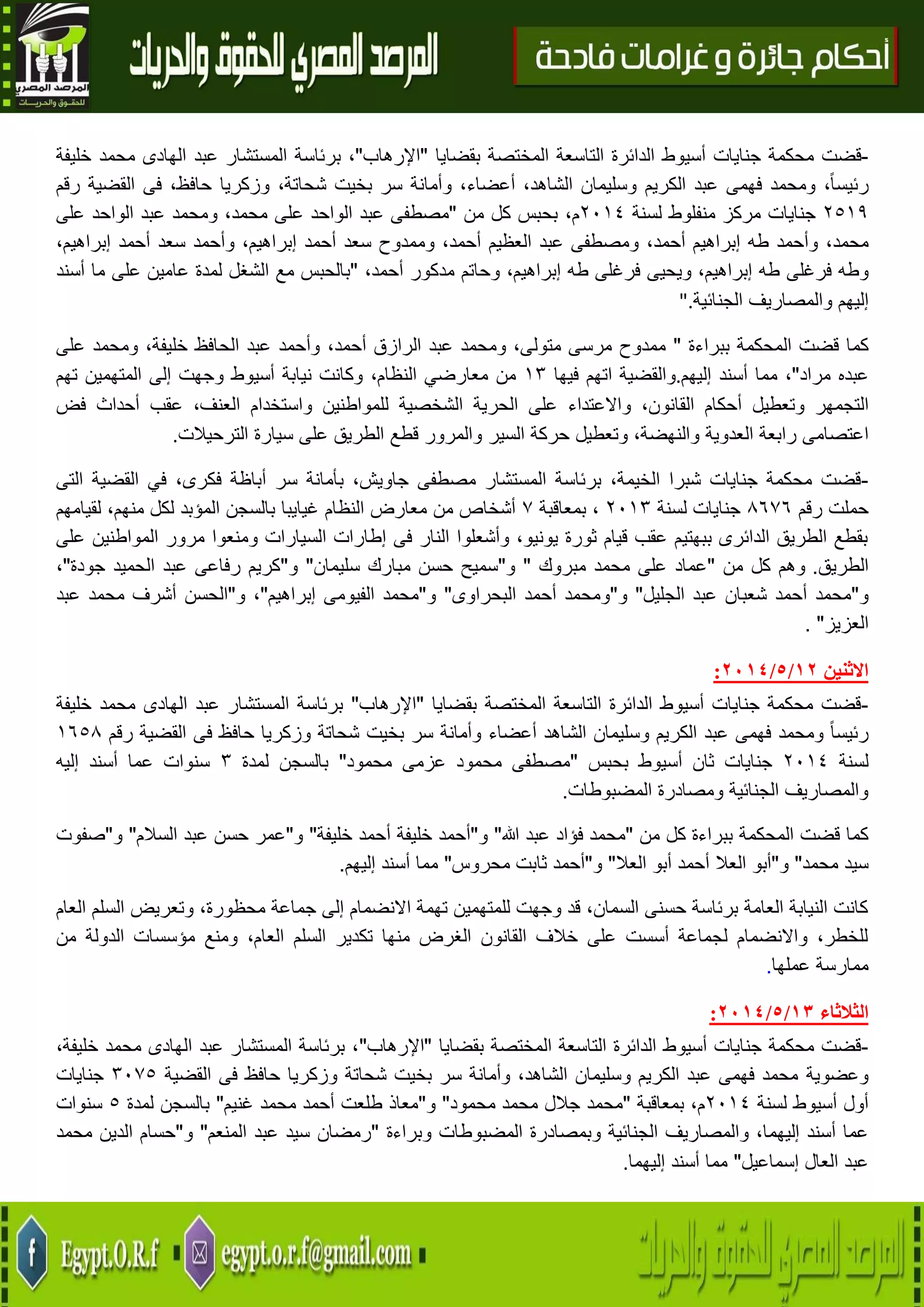 9
-‫قضت‬‫محكمة‬‫جنايات‬‫أس‬‫يوط‬‫الدائرة‬‫التاسعة‬‫المختصة‬‫بقضايا‬"‫اإلرهاب‬"،‫برئاسة‬‫المستشار‬‫عبد‬‫الهادى‬‫محمد‬‫خليفة‬
،ً‫ا‬‫رئيس‬‫ومحمد‬‫فهمى‬‫عبد‬‫الكريم‬‫وسليمان‬،‫الشاهد‬،‫أعضاء‬‫وأمانة‬‫سر‬‫بخيت‬،‫شحاتة‬‫وزكريا‬،‫حافظ‬‫فى‬‫القضية‬‫رقم‬
4509‫جنايات‬‫مركز‬‫منفلوط‬‫لسنة‬4102،‫م‬‫من‬ ‫كل‬ ‫بحبس‬"‫مصطفى‬‫عبد‬‫الواحد‬‫على‬‫م‬،‫حمد‬‫ومحمد‬‫عبد‬‫الواحد‬‫على‬
،‫محمد‬‫وأحمد‬‫طه‬‫إبراهيم‬،‫أحمد‬‫ومصطفى‬‫عبد‬‫العظيم‬،‫أحمد‬‫وممدوح‬‫سعد‬‫أحمد‬،‫إبراهيم‬‫وأحمد‬‫سعد‬‫أحمد‬،‫إبراهيم‬
‫وطه‬‫فرغلى‬‫طه‬،‫إبراهيم‬‫ويحيى‬‫فرغلى‬‫طه‬،‫إبراهيم‬‫وحاتم‬‫مدكور‬،‫أحمد‬"‫بالحبس‬‫مع‬‫الشغل‬‫لمدة‬‫عامين‬‫على‬‫ما‬‫أسند‬
‫إليهم‬‫والمصاريف‬‫الجنائية‬".
‫كما‬‫قضت‬‫المحكمة‬‫ببراءة‬"‫ممدوح‬‫مرسى‬،‫متولى‬‫ومحمد‬‫عبد‬‫الرازق‬،‫أحمد‬‫وأحمد‬‫عبد‬‫الحافظ‬،‫خليفة‬‫ومحمد‬‫على‬
‫عبده‬‫مراد‬"،‫مما‬‫أسند‬‫إليهم‬.‫والقضية‬‫اتهم‬‫فيها‬03‫من‬،‫النظام‬ ‫معارضي‬‫وكانت‬‫نيابة‬‫أسيوط‬‫وجهت‬‫إلى‬‫المتهمين‬‫تهم‬
‫التجمهر‬‫وتعطيل‬‫أحكام‬،‫القانون‬‫واالعتداء‬‫على‬‫الح‬‫رية‬‫الشخصية‬‫للمواطنين‬‫واستخدام‬،‫العنف‬‫عقب‬‫أحداث‬‫فض‬
‫اعتصامى‬‫رابعة‬‫العدوية‬،‫والنهضة‬‫وتعطيل‬‫حركة‬‫السير‬‫والمرور‬‫قطع‬‫الطريق‬‫على‬‫سيارة‬‫الترحيالت‬.
-،‫فكرى‬ ‫أباظة‬ ‫سر‬ ‫بأمانة‬ ،‫جاويش‬ ‫مصطفى‬ ‫المستشار‬ ‫برئاسة‬ ،‫الخيمة‬ ‫شبرا‬ ‫جنايات‬ ‫محكمة‬ ‫قضت‬‫القضية‬ ‫في‬‫التى‬
‫حملت‬‫رقم‬8676‫جنايا‬‫ت‬‫لسنة‬4103،‫بمعاقبة‬7‫من‬ ‫أشخاص‬‫النظام‬ ‫معارض‬‫لقيامهم‬ ،‫منهم‬ ‫لكل‬ ‫المؤبد‬ ‫بالسجن‬ ‫غيايبا‬
‫على‬ ‫المواطنين‬ ‫مرور‬ ‫ومنعوا‬ ‫السيارات‬ ‫إطارات‬ ‫فى‬ ‫النار‬ ‫وأشعلوا‬ ،‫يونيو‬ ‫ثورة‬ ‫قيام‬ ‫عقب‬ ‫ببهتيم‬ ‫الدائرى‬ ‫الطريق‬ ‫بقطع‬
‫الطريق‬.‫من‬ ‫كل‬ ‫وهم‬"‫مبروك‬ ‫محمد‬ ‫على‬ ‫عماد‬"‫و‬"‫سليمان‬ ‫مبارك‬ ‫حسن‬ ‫سميح‬"‫و‬"‫جودة‬ ‫الحميد‬ ‫عبد‬ ‫رفاعى‬ ‫كريم‬"،
‫و‬"‫الجليل‬ ‫عبد‬ ‫شعبان‬ ‫أحمد‬ ‫محمد‬"‫و‬"‫البحراوى‬ ‫أحمد‬ ‫ومحمد‬"‫و‬"‫إبراهيم‬ ‫الفيومى‬ ‫محمد‬"‫و‬ ،"‫عبد‬ ‫محمد‬ ‫أشرف‬ ‫الحسن‬
‫العزيز‬".
‫االثنين‬72/5/2174:
-‫بقضايا‬ ‫المختصة‬ ‫التاسعة‬ ‫الدائرة‬ ‫أسيوط‬ ‫جنايات‬ ‫محكمة‬ ‫قضت‬"‫اإلرهاب‬"‫مح‬ ‫الهادى‬ ‫عبد‬ ‫المستشار‬ ‫برئاسة‬‫خليفة‬ ‫مد‬
‫رقم‬ ‫القضية‬ ‫فى‬ ‫حافظ‬ ‫وزكريا‬ ‫شحاتة‬ ‫بخيت‬ ‫سر‬ ‫وأمانة‬ ‫أعضاء‬ ‫الشاهد‬ ‫وسليمان‬ ‫الكريم‬ ‫عبد‬ ‫فهمى‬ ‫ومحمد‬ ً‫ا‬‫رئيس‬0658
‫لسنة‬4102‫بحبس‬ ‫أسيوط‬ ‫ثان‬ ‫جنايات‬"‫محمود‬ ‫عزمى‬ ‫محمود‬ ‫مصطفى‬"‫لمدة‬ ‫بالسجن‬3‫إليه‬ ‫أسند‬ ‫عما‬ ‫سنوات‬
‫المضبوطات‬ ‫ومصادرة‬ ‫الجنائية‬ ‫والمصاريف‬.
‫المحكمة‬ ‫قضت‬ ‫كما‬‫من‬ ‫كل‬ ‫ببراءة‬"‫هللا‬ ‫عبد‬ ‫فؤاد‬ ‫محمد‬"‫و‬"‫خليفة‬ ‫أحمد‬ ‫خليفة‬ ‫أحمد‬"‫و‬"‫السالم‬ ‫عبد‬ ‫حسن‬ ‫عمر‬"‫و‬"‫صفوت‬
‫محمد‬ ‫سيد‬"‫و‬"‫العال‬ ‫أبو‬ ‫أحمد‬ ‫العال‬ ‫أبو‬"‫و‬"‫محروس‬ ‫ثابت‬ ‫أحمد‬"‫إليهم‬ ‫أسند‬ ‫مما‬.
‫وتعريض‬ ،‫محظورة‬ ‫جماعة‬ ‫إلى‬ ‫االنضمام‬ ‫تهمة‬ ‫للمتهمين‬ ‫وجهت‬ ‫قد‬ ،‫السمان‬ ‫حسنى‬ ‫برئاسة‬ ‫العامة‬ ‫النيابة‬ ‫كانت‬‫العام‬ ‫السلم‬
‫من‬ ‫الدولة‬ ‫مؤسسات‬ ‫ومنع‬ ،‫العام‬ ‫السلم‬ ‫تكدير‬ ‫منها‬ ‫الغرض‬ ‫القانون‬ ‫خالف‬ ‫على‬ ‫أسست‬ ‫لجماعة‬ ‫واالنضمام‬ ،‫للخطر‬
‫عملها‬ ‫ممارسة‬.
‫الثالثاء‬70/5/2174:
-‫بقضايا‬ ‫المختصة‬ ‫التاسعة‬ ‫الدائرة‬ ‫أسيوط‬ ‫جنايات‬ ‫محكمة‬ ‫قضت‬"‫اإلرهاب‬"،‫خليفة‬ ‫محمد‬ ‫الهادى‬ ‫عبد‬ ‫المستشار‬ ‫برئاسة‬ ،
‫وعضوية‬‫القضية‬ ‫فى‬ ‫حافظ‬ ‫وزكريا‬ ‫شحاتة‬ ‫بخيت‬ ‫سر‬ ‫وأمانة‬ ،‫الشاهد‬ ‫وسليمان‬ ‫الكريم‬ ‫عبد‬ ‫فهمى‬ ‫محمد‬3175‫جنايات‬
‫لسنة‬ ‫أسيوط‬ ‫أول‬4102‫بمعاقبة‬ ،‫م‬"‫محمود‬ ‫محمد‬ ‫جالل‬ ‫محمد‬"‫و‬"‫غنيم‬ ‫محمد‬ ‫أحمد‬ ‫طلعت‬ ‫معاذ‬"‫لمدة‬ ‫بالسجن‬5‫سنوات‬
‫وبراءة‬ ‫المضبوطات‬ ‫وبمصادرة‬ ‫الجنائية‬ ‫والمصاريف‬ ،‫إليهما‬ ‫أسند‬ ‫عما‬"‫المنعم‬ ‫عبد‬ ‫سيد‬ ‫رمضان‬"‫و‬"‫محمد‬ ‫الدين‬ ‫حسام‬
‫إسماعيل‬ ‫العال‬ ‫عبد‬"‫إليهما‬ ‫أسند‬ ‫مما‬.
 