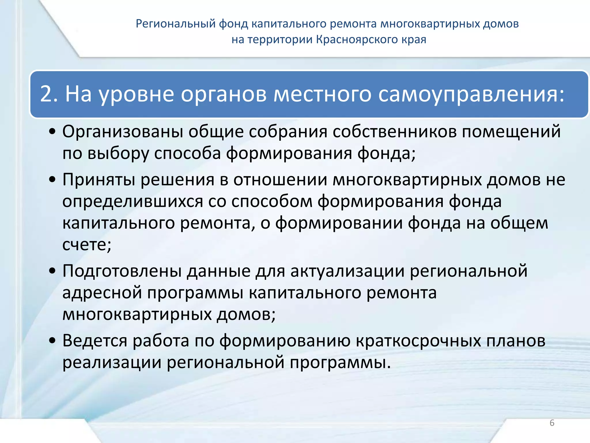 Региональный фонд капитального ремонта многоквартирных домов 
на территории Красноярского края 
2. На уровне органов местного самоуправления: 
• Организованы общие собрания собственников помещений 
по выбору способа формирования фонда; 
• Приняты решения в отношении многоквартирных домов не 
определившихся со способом формирования фонда 
капитального ремонта, о формировании фонда на общем 
счете; 
• Подготовлены данные для актуализации региональной 
адресной программы капитального ремонта 
многоквартирных домов; 
• Ведется работа по формированию краткосрочных планов 
реализации региональной программы. 
6 
 