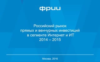 1
Российский рынок
прямых и венчурных инвестиций
в сегменте Интернет и ИТ
2014 – 2015
Москва, 2016
 