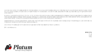 2014 연간 국내 스타트업 투자 동향을 분석한 연구 리포트를 발간합니다. 본 보고서는 업계 투자동향을 전해드리고자 기획-제작된 것으로 2014년 한 해 동안 대외적으로 공표된 스타트업
투자 소식 109건과 인수합병 소식 8건을 토대로 2014 월별 투자동향, 투자 규모(펀딩라운드 시리즈)별 투자 현황, 업종/업력별 투자 현황, 연간 M&A 현황, 연간 투자 참여 벤처투자자들이
정리된 내용입니다.
본 리포트는 스타트업(피투자사)과 투자자, 투자 규모, 시기 등 기초 정보는 피투자사와 투자자에서 공개한 자료를 활용하였으며, 플래텀에서 자체적으로 월별 동향과 투자 비중분포 등을 분
석하여 일반 총합 산출방식과 백분율을 적용하여 결과값을 도출하였습니다. 업종분류체계는 한국벤처투자협회가 표준산업분류(KSIC)에서 채택한 중분류를 적용하되 새로운 융합산업의 경우
산업연구원에서 발표한 “지식재산서비스산업 분류체계 정립 및 육성방안 연구(2013)” 결과 자료를 반영하여 구분하였습니다.
업종분류체계에 따라 스타트업의 업종을 분류하는 과정에서 해당 기업의 세부 업종은 각 피투자사의 제 1사업 형태를 기준으로 플래텀 연구팀이 자체 분류하였습니다. 발표 자료에 대한 수정
이 필요한 경우 아래 문의처로 연락주시면 보완, 정정하도록 하겠습니다.
국내 스타트업 투자 동향을 담은 첫 투자 동향 리포트로서 많은 분들이 유익한 자료로 활용하시길 바랍니다. 감사합니다.
문의 : editor@platum.kr
플래텀 연구팀
구 슬
이가은
서혜인
 