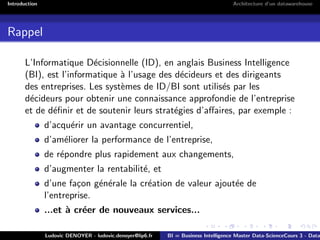 Introduction Architecture d’un datawarehouse
Rappel
L’Informatique Décisionnelle (ID), en anglais Business Intelligence
(BI), est l’informatique à l’usage des décideurs et des dirigeants
des entreprises. Les systèmes de ID/BI sont utilisés par les
décideurs pour obtenir une connaissance approfondie de l’entreprise
et de définir et de soutenir leurs stratégies d’affaires, par exemple :
d’acquérir un avantage concurrentiel,
d’améliorer la performance de l’entreprise,
de répondre plus rapidement aux changements,
d’augmenter la rentabilité, et
d’une façon générale la création de valeur ajoutée de
l’entreprise.
...et à créer de nouveaux services...
Ludovic DENOYER - ludovic.denoyer@lip6.fr BI = Business Intelligence Master Data-ScienceCours 3 - Data
 