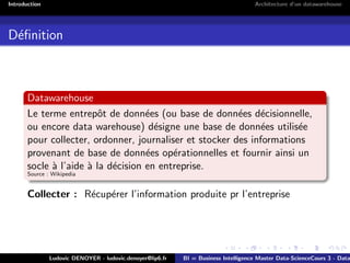 Introduction Architecture d’un datawarehouse
Définition
Datawarehouse
Le terme entrepôt de données (ou base de données décisionnelle,
ou encore data warehouse) désigne une base de données utilisée
pour collecter, ordonner, journaliser et stocker des informations
provenant de base de données opérationnelles et fournir ainsi un
socle à l’aide à la décision en entreprise.
Source : Wikipedia
Collecter : Récupérer l’information produite pr l’entreprise
Ludovic DENOYER - ludovic.denoyer@lip6.fr BI = Business Intelligence Master Data-ScienceCours 3 - Data
 