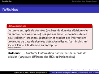 Introduction Architecture d’un datawarehouse
Définition
Datawarehouse
Le terme entrepôt de données (ou base de données décisionnelle,
ou encore data warehouse) désigne une base de données utilisée
pour collecter, ordonner, journaliser et stocker des informations
provenant de base de données opérationnelles et fournir ainsi un
socle à l’aide à la décision en entreprise.
Source : Wikipedia
Ordonner : Structurer l’information dans le but de la prise de
décision (structure différente des BDs opérationnelles)
Ludovic DENOYER - ludovic.denoyer@lip6.fr BI = Business Intelligence Master Data-ScienceCours 3 - Data
 