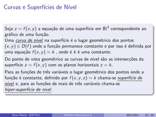 Curvas e Superf´ıcies de N´ıvel
Seja z = f (x, y) a equa¸c˜ao de uma superf´ıcie em IR3
correspondente ao
gr´aﬁco de uma fun¸c˜ao.
Uma curva de n´ıvel na superf´ıcie ´e o lugar geom´etrico dos pontos
(x, y) ∈ D(f ) onde a fun¸c˜ao permanece constante e por isso ´e deﬁnida por
uma equa¸c˜ao f (x, y) = k , onde ´e k ´e uma constante.
Do ponto de vista geom´etrico as curvas de n´ıvel s˜ao as intersec¸c˜oes da
superf´ıcie z = f (x, y) com os planos horizontais z = k.
Para as fun¸c˜oes de trˆes vari´aveis o lugar geom´etrico dos pontos onde a
fun¸c˜ao ´e constante, deﬁnido por f (x, y, z) = k chama-se superf´ıcie de
n´ıvel e, para as fun¸c˜oes de mais de trˆes vari´aveis chama-se
hiper-superf´ıcie de n´ıvel.
Nuno Bastos (ESTGV) M´etodos Matem´aticos II 2014/2015 10 / 55
 