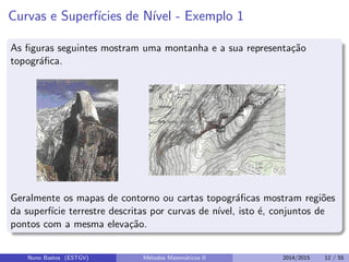 Curvas e Superf´ıcies de N´ıvel - Exemplo 1
As ﬁguras seguintes mostram uma montanha e a sua representa¸c˜ao
topogr´aﬁca.
Geralmente os mapas de contorno ou cartas topogr´aﬁcas mostram regi˜oes
da superf´ıcie terrestre descritas por curvas de n´ıvel, isto ´e, conjuntos de
pontos com a mesma eleva¸c˜ao.
Nuno Bastos (ESTGV) M´etodos Matem´aticos II 2014/2015 12 / 55
 