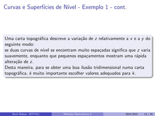Curvas e Superf´ıcies de N´ıvel - Exemplo 1 - cont.
Uma carta topogr´aﬁca descreve a varia¸c˜ao de z relativamente a x e a y do
seguinte modo:
se duas curvas de n´ıvel se encontram muito espa¸cadas signiﬁca que z varia
suavemente, enquanto que pequenos espa¸camentos mostram uma r´apida
altera¸c˜ao de z.
Desta maneira, para se obter uma boa ilus˜ao tridimensional numa carta
topogr´aﬁca, ´e muito importante escolher valores adequados para k.
Nuno Bastos (ESTGV) M´etodos Matem´aticos II 2014/2015 13 / 55
 
