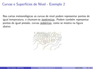 Curvas e Superf´ıcies de N´ıvel - Exemplo 2
Nas cartas meteorol´ogicas as curvas de n´ıvel podem representar pontos de
igual temperatura, e chamam-se isot´ermicas. Podem tamb´em representar
pontos de igual press˜ao, curvas isob´aricas, como se mostra na ﬁgura
abaixo.
Nuno Bastos (ESTGV) M´etodos Matem´aticos II 2014/2015 14 / 55
 