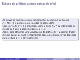 Esbo¸co de gr´aﬁcos usando curvas de n´ıvel
As curvas de n´ıvel s˜ao sempre subconjuntos do dom´ınio da fun¸c˜ao
z = f (x, y), e portanto s˜ao tra¸cadas no plano XOY .
Cada curva de n´ıvel ´e a projec¸c˜ao, sobre o plano XOY da intersec¸c˜ao do
gr´aﬁco de f com o plano horizontal z = k.
Assim, para obtermos uma visualiza¸c˜ao do gr´aﬁco de f , podemos tra¸car
diversas curvas de n´ıvel e imaginarmos cada uma dessas curvas deslocada
para a altura z = k correspondente.
Nuno Bastos (ESTGV) M´etodos Matem´aticos II 2014/2015 17 / 55
 
