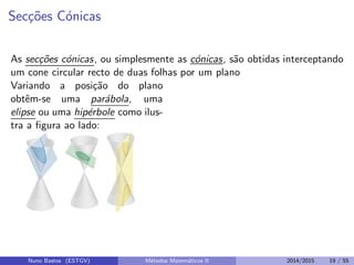 Sec¸c˜oes C´onicas
As sec¸c˜oes c´onicas, ou simplesmente as c´onicas, s˜ao obtidas interceptando
um cone circular recto de duas folhas por um plano
Variando a posi¸c˜ao do plano
obtˆem-se uma par´abola, uma
elipse ou uma hip´erbole como ilus-
tra a ﬁgura ao lado:
Nuno Bastos (ESTGV) M´etodos Matem´aticos II 2014/2015 19 / 55
 