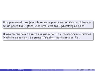 Uma par´abola ´e o conjunto de todos os pontos de um plano equidistantes
de um ponto ﬁxo F (foco) e de uma recta ﬁxa l (directriz) do plano.
O eixo da par´abola ´e a recta que passa por F e ´e perpendicular `a directriz.
O v´ertice da par´abola ´e o ponto V do eixo, equidistante de F e l
Nuno Bastos (ESTGV) M´etodos Matem´aticos II 2014/2015 20 / 55
 