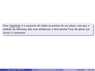 Uma hip´erbole ´e o conjunto de todos os pontos de um plano, tais que o
m´odulo da diferen¸ca das suas distˆancias a dois pontos ﬁxos do plano (os
focos) ´e constante.
Nuno Bastos (ESTGV) M´etodos Matem´aticos II 2014/2015 25 / 55
 