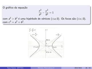 O gr´aﬁco da equa¸c˜ao
x2
a2
−
y2
b2
= 1
com a2 > b2 ´e uma hip´erbole de v´ertices (±a, 0). Os focos s˜ao (±c, 0),
com c2 = a2 + b2.
Nuno Bastos (ESTGV) M´etodos Matem´aticos II 2014/2015 26 / 55
 