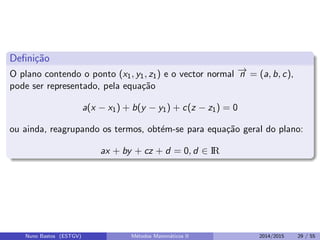 Deﬁni¸c˜ao
O plano contendo o ponto (x1, y1, z1) e o vector normal −→n = (a, b, c),
pode ser representado, pela equa¸c˜ao
a(x − x1) + b(y − y1) + c(z − z1) = 0
ou ainda, reagrupando os termos, obt´em-se para equa¸c˜ao geral do plano:
ax + by + cz + d = 0, d ∈ IR
Nuno Bastos (ESTGV) M´etodos Matem´aticos II 2014/2015 29 / 55
 