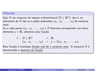 Deﬁni¸c˜ao
Seja D um conjunto do espa¸co n-dimensional (D ⊆ IRn
), isto ´e, os
elementos de D s˜ao os n-uplos ordenados (x1, x2, . . . , xn) de n´umeros
reais.
Se a cada ponto (x1, x2, . . . , xn) ∈ D ﬁzermos corresponder um ´unico
elemento y ∈ IR, obtemos uma fun¸c˜ao
f : D ⊆ IRn
→ IR
(x1, x2, . . . , xn) → y = f (x1, x2, . . . , xn)
Esta fun¸c˜ao ´e chamada fun¸c˜ao real de n vari´aveis reais. O conjunto D ´e
denominado o dom´ınio da fun¸c˜ao.
Nuno Bastos (ESTGV) M´etodos Matem´aticos II 2014/2015 3 / 55
 