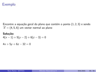Exemplo
Encontre a equa¸c˜ao geral do plano que cont´em o ponto (1, 2, 3) e sendo
−→n = (4, 5, 6) um vector normal ao plano
Solu¸c˜ao:
4(x − 1) + 5(y − 2) + 6(z − 3) = 0
4x + 5y + 6z − 32 = 0
Nuno Bastos (ESTGV) M´etodos Matem´aticos II 2014/2015 30 / 55
 