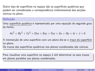Outro tipo de superf´ıcies no espa¸co s˜ao as superf´ıcies qu´adricas que
podem ser consideradas a correspondˆencia tridimensional das sec¸c˜oes
c´onicas no plano.
Deﬁni¸c˜ao
Uma superf´ıcie qu´adrica ´e representada por uma equa¸c˜ao do segundo grau
da forma:
Ax2
+ By2
+ Cz2
+ Dxz + Exy + Fyz + Gx + Hy + Iz + J = 0
A intersec¸c˜ao de uma superf´ıcie com um plano diz-se o tra¸co da superf´ıcie
no plano.
Os tra¸cos das superf´ıcies qu´adricas nos planos coordenados s˜ao c´onicas.
Para visualizar uma superf´ıcie no espa¸co ´e ´util determinar os seus tra¸cos
em planos paralelos aos planos coordenados.
Nuno Bastos (ESTGV) M´etodos Matem´aticos II 2014/2015 36 / 55
 