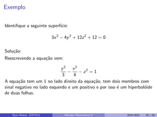 Exemplo
Identiﬁque a seguinte superf´ıcie:
3x2
− 4y2
+ 12z2
+ 12 = 0
Solu¸c˜ao:
Reescrevendo a equa¸c˜ao vem:
y2
3
−
x2
4
− z2
= 1
A equa¸c˜ao tem um 1 no lado direito da equa¸c˜ao, tem dois membros com
sinal negativo no lado esquerdo e um positivo e por isso ´e um hiperbol´oide
de duas folhas.
Nuno Bastos (ESTGV) M´etodos Matem´aticos II 2014/2015 45 / 55
 