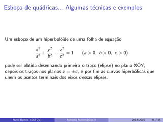 Esbo¸co de qu´adricas... Algumas t´ecnicas e exemplos
Um esbo¸co de um hiperbol´oide de uma folha de equa¸c˜ao
x2
a2
+
y2
b2
−
z2
c2
= 1 (a > 0, b > 0, c > 0)
pode ser obtida desenhando primeiro o tra¸co (elipse) no plano XOY,
depois os tra¸cos nos planos z = ±c, e por ﬁm as curvas hiperb´olicas que
unem os pontos terminais dos eixos dessas elipses.
Nuno Bastos (ESTGV) M´etodos Matem´aticos II 2014/2015 46 / 55
 