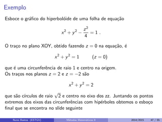 Exemplo
Esboce o gr´aﬁco do hiperbol´oide de uma folha de equa¸c˜ao
x2
+ y2
−
z2
4
= 1 .
O tra¸co no plano XOY, obtido fazendo z = 0 na equa¸c˜ao, ´e
x2
+ y2
= 1 (z = 0)
que ´e uma circunferˆencia de raio 1 e centro na origem.
Os tra¸cos nos planos z = 2 e z = −2 s˜ao
x2
+ y2
= 2
que s˜ao c´ırculos de raio
√
2 e centro no eixo dos zz. Juntando os pontos
extremos dos eixos das circunferˆencias com hip´erboles obtemos o esbo¸co
ﬁnal que se encontra no slide seguinte
Nuno Bastos (ESTGV) M´etodos Matem´aticos II 2014/2015 47 / 55
 