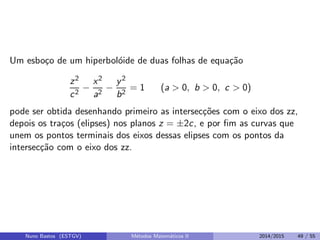 Um esbo¸co de um hiperbol´oide de duas folhas de equa¸c˜ao
z2
c2
−
x2
a2
−
y2
b2
= 1 (a > 0, b > 0, c > 0)
pode ser obtida desenhando primeiro as intersec¸c˜oes com o eixo dos zz,
depois os tra¸cos (elipses) nos planos z = ±2c, e por ﬁm as curvas que
unem os pontos terminais dos eixos dessas elipses com os pontos da
intersec¸c˜ao com o eixo dos zz.
Nuno Bastos (ESTGV) M´etodos Matem´aticos II 2014/2015 49 / 55
 