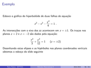 Exemplo
Esboce o gr´aﬁco do hiperbol´oide de duas folhas de equa¸c˜ao
z2
− x2
−
y2
4
= 1 .
As intersec¸c˜oes com o eixo dos zz acontecem em z = ±1. Os tra¸cos nos
planos z = 2 e z = −2 s˜ao dados pela equa¸c˜ao:
x2
3
+
y2
12
= 1 (z = ±2)
Desenhando estas elipses e as hip´erboles nos planos coordenados verticais
obtemos o esbo¸co do slide seguinte
Nuno Bastos (ESTGV) M´etodos Matem´aticos II 2014/2015 50 / 55
 
