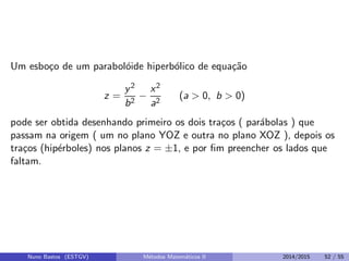 Um esbo¸co de um parabol´oide hiperb´olico de equa¸c˜ao
z =
y2
b2
−
x2
a2
(a > 0, b > 0)
pode ser obtida desenhando primeiro os dois tra¸cos ( par´abolas ) que
passam na origem ( um no plano YOZ e outra no plano XOZ ), depois os
tra¸cos (hip´erboles) nos planos z = ±1, e por ﬁm preencher os lados que
faltam.
Nuno Bastos (ESTGV) M´etodos Matem´aticos II 2014/2015 52 / 55
 