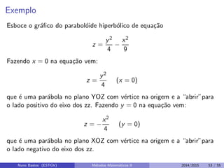 Exemplo
Esboce o gr´aﬁco do parabol´oide hiperb´olico de equa¸c˜ao
z =
y2
4
−
x2
9
Fazendo x = 0 na equa¸c˜ao vem:
z =
y2
4
(x = 0)
que ´e uma par´abola no plano YOZ com v´ertice na origem e a “abrir”para
o lado positivo do eixo dos zz. Fazendo y = 0 na equa¸c˜ao vem:
z = −
x2
4
(y = 0)
que ´e uma par´abola no plano XOZ com v´ertice na origem e a “abrir”para
o lado negativo do eixo dos zz.
Nuno Bastos (ESTGV) M´etodos Matem´aticos II 2014/2015 53 / 55
 
