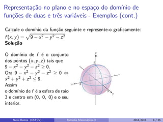 Representa¸c˜ao no plano e no espa¸co do dom´ınio de
fun¸c˜oes de duas e trˆes vari´aveis - Exemplos (cont.)
Calcule o dom´ınio da fun¸c˜ao seguinte e represente-o graﬁcamente:
f (x, y) = 9 − x2 − y2 − z2
Solu¸c˜ao
O dom´ınio de f ´e o conjunto
dos pontos (x, y, z) tais que
9 − x2 − y2 − z2 ≥ 0.
Ora 9 − x2 − y2 − z2 ≥ 0 ⇔
x2 + y2 + z2 ≤ 9.
Assim
o dom´ınio de f ´e a esfera de raio
3 e centro em (0, 0, 0) e o seu
interior.
Nuno Bastos (ESTGV) M´etodos Matem´aticos II 2014/2015 6 / 55
 