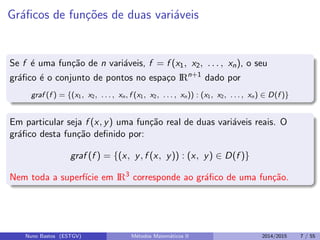 Gr´aﬁcos de fun¸c˜oes de duas vari´aveis
Se f ´e uma fun¸c˜ao de n vari´aveis, f = f (x1, x2, . . . , xn), o seu
gr´aﬁco ´e o conjunto de pontos no espa¸co IRn+1
dado por
graf (f ) = {(x1, x2, . . . , xn, f (x1, x2, . . . , xn)) : (x1, x2, . . . , xn) ∈ D(f )}
Em particular seja f (x, y) uma fun¸c˜ao real de duas vari´aveis reais. O
gr´aﬁco desta fun¸c˜ao deﬁnido por:
graf (f ) = {(x, y, f (x, y)) : (x, y) ∈ D(f )}
Nem toda a superf´ıcie em IR3
corresponde ao gr´aﬁco de uma fun¸c˜ao.
Nuno Bastos (ESTGV) M´etodos Matem´aticos II 2014/2015 7 / 55
 