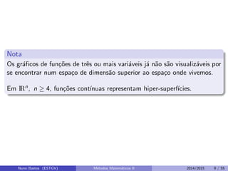 Nota
Os gr´aﬁcos de fun¸c˜oes de trˆes ou mais vari´aveis j´a n˜ao s˜ao visualiz´aveis por
se encontrar num espa¸co de dimens˜ao superior ao espa¸co onde vivemos.
Em IRn
, n ≥ 4, fun¸c˜oes cont´ınuas representam hiper-superf´ıcies.
Nuno Bastos (ESTGV) M´etodos Matem´aticos II 2014/2015 9 / 55
 
