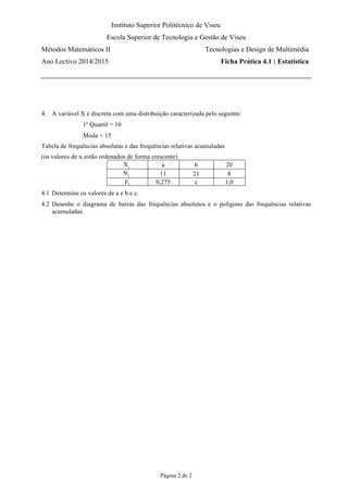 Instituto Superior Politécnico de Viseu
Escola Superior de Tecnologia e Gestão de Viseu
Métodos Matemáticos II Tecnologias e Design de Multimédia
Ano Lectivo 2014/2015 Ficha Prática 4.1 : Estatística
Página 2 de 2
4. A variável X é discreta com uma distribuição caracterizada pelo seguinte:
1º Quartil = 10
Moda = 15
Tabela de frequências absolutas e das frequências relativas acumuladas
(os valores de xi estão ordenados de forma crescente)
Xi a b 20
Ni 11 21 8
Fi 0,275 c 1,0
4.1 Determine os valores de a e b e c.
4.2 Desenhe o diagrama de barras das frequências absolutos e o polígono das frequências relativas
acumuladas.
 