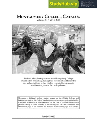 Montgomery College Catalog
Volume 64 • 2014–2015
Students who plan to graduate from Montgomery College
should select one catalog during their enrollment and follow the
curriculum outlined in that catalog, provided they graduate
within seven years of the catalog chosen.
Montgomery College’s online catalog, located on the Oicial Policies and
Documents page of the College’s website at www.montgomerycollege.edu/catalog,
is the oicial version of this document. In the case of conlicts between the
printed catalog or other versions of the catalog and the Oicial Policies and
Documents page of the website, the material on the online page shall control.
240-567-5000
 