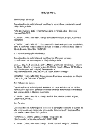 BIBLIOGRAFIA
Terminología de dibujo.
Consultando este material podrá identificar la terminología relacionado con el
dibujo de ingeniería.
Nota: El estudiante debe revisar la Guía para el ingreso a la e - biblioteca -
Normas ICONTEC.
ICONTEC. (1980). NTC 1594. Dibujo técnico terminología. Bogotá, Colombia:
ICONTEC.
ICONTEC. (1997). NTC 1912. Documentación técnica de producto. Vocabulario
parte 1. Términos relacionados con dibujos técnicos. Generalidades y tipos de
dibujo. Bogotá, Colombia: ICONTEC.
1.2. Formatos de papel normalizado.
Consultando este material podrá identificar los diferentes formatos
normalizados que se usan para el dibujo de ingeniería.
Cecil, J., Jay, H., & Dennis, S. (2004). Medios y formatos para dibujo. Tomado
de Dibujo y Diseño en Ingeniería. (pp. 35-39) 6ta Edición. México DF Mc Graw
Hill. [Versión para lector digital]. Recuperado de
http://bibliotecavirtual.unad.edu.co:2053/book.aspx?i=289&pg=
ICONTEC. (1981). NTC 1687 Dibujó técnico. Formato y plegado de los dibujos
(1 ed.). Bogotá, Colombia: ICONTEC.
1.3. Rotulado de planos
Consultando este material podrá reconocer las características de los rótulos
normalizados ajustados para los diferentes tamaños de formatos normalizados
que se usan para el dibujo de ingeniería.
ICONTEC. (2001). NTC 1914. Dibujó técnico. Rotulado de planos. Bogotá,
Colombia: ICONTEC.
1.4. Escalas
Consultando este material podrá reconocer el concepto de escala, el cual es de
vital importancia para desarrollar e interpretar documentación técnica gráfica
que se elabora en dibujo de ingeniería.
Hernández P., (2017), Escalas. [Video]. Recuperado de
http://repository.unad.edu.co/handle/10596/12184
ICONTEC. (1988). NTC 1580. Dibujo Técnico. Escalas. Bogotá, Colombia:
 