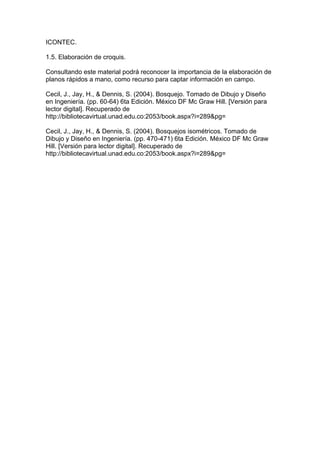 ICONTEC.
1.5. Elaboración de croquis.
Consultando este material podrá reconocer la importancia de la elaboración de
planos rápidos a mano, como recurso para captar información en campo.
Cecil, J., Jay, H., & Dennis, S. (2004). Bosquejo. Tomado de Dibujo y Diseño
en Ingeniería. (pp. 60-64) 6ta Edición. México DF Mc Graw Hill. [Versión para
lector digital]. Recuperado de
http://bibliotecavirtual.unad.edu.co:2053/book.aspx?i=289&pg=
Cecil, J., Jay, H., & Dennis, S. (2004). Bosquejos isométricos. Tomado de
Dibujo y Diseño en Ingeniería. (pp. 470-471) 6ta Edición. México DF Mc Graw
Hill. [Versión para lector digital]. Recuperado de
http://bibliotecavirtual.unad.edu.co:2053/book.aspx?i=289&pg=
 