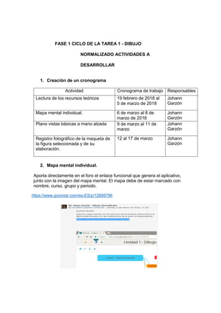 FASE 1 CICLO DE LA TAREA 1 - DIBUJO
NORMALIZADO ACTIVIDADES A
DESARROLLAR
1. Creación de un cronograma
Actividad Cronograma de trabajo Responsables
Lectura de los recursos teóricos 19 febrero de 2018 al
5 de marzo de 2018
Johann
Garzón
Mapa mental individual. 6 de marzo al 8 de
marzo de 2018
Johann
Garzón
Plano vistas básicas a mano alzada 9 de marzo al 11 de
marzo
Johann
Garzón
Registro fotográfico de la maqueta de
la figura seleccionada y de su
elaboración.
12 al 17 de marzo Johann
Garzón
2. Mapa mental individual.
Aporta directamente en el foro el enlace funcional que genera el aplicativo,
junto con la imagen del mapa mental. El mapa debe de estar marcado con
nombre, curso, grupo y periodo.
https://www.goconqr.com/es-ES/p/12668796
 
