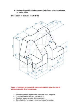 4. Registro fotográfico de la maqueta de la figura seleccionada y de
su elaboración.
Elaboración de maqueta escala 1:100
Nota: La maqueta se no realizo como solicitaba la guía por que el
volumen se sale de proporciones.
a. Se selecciona los implementos para realizar la maqueta.
b. Como guía verifico el plano ya realizado
c. Se utilizó cartón cartulina de doble color.
d. Se realizan los cortes para en ensamble de las piezas
 
