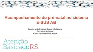 Acompanhamento do pré-natal no sistema
E-SUS AB
Coordenação Estadual de Atenção Básica
Secretaria de Saúde
Estado do Rio Grande do Sul
 
