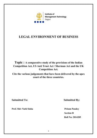 1
LEGAL ENVIRONMENT OF BUSINESS
Topic : A comparative study of the provisions of the Indian
Competition Act, US Anti Trust Act / Sherman Act and the UK
Competition Act.
Cite the various judgements that have been delivered by the apex
court of the three countries.
Submitted To: Submitted By:
Prof. Shiv Nath Sinha Pritam Pandey
Section D
Roll No: 2014205
 