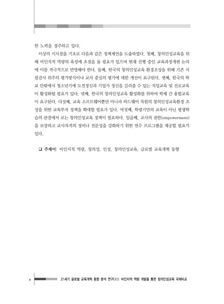 21세기 글로벌 교육개혁 동향 분석 연구(Ⅱ): 비인지적 역량 개발을 통한 창의인성교육 국제비교x
한 노력을 경주하고 있다.
이상의 시사점을 기초로 다음과 같은 정책제언을 도출하였다. 첫째, 창의인성교육을 위
해 비인지적 역량의 육성에 초점을 둘 필요가 있으며 현재 진행 중인 교육과정개편 논의
에 이를 적극적으로 반영해야 한다. 둘째, 한국의 창의인성교육 환경조성을 위해 기존 지
필검사 위주의 평가방식이나 교사 중심의 평가에 대한 개선이 요구된다. 셋째, 한국의 학
교 안팎에서 청소년기에 도전정신과 기업가 정신을 길러줄 수 있는 직업교육 및 진로교육
이 활성화될 필요가 있다. 넷째, 한국의 창의인성교육 활성화를 위하여 학제 간 융합교육
이 요구된다. 다섯째, 교육 소프트웨어뿐만 아니라 하드웨어 차원의 창의인성교육환경 조
성을 위한 교육투자 정책을 확대할 필요가 있다. 여섯째, 학령기만의 교육이 아닌 평생학
습의 관점에서 보는 창의인성교육 정책이 필요하다. 일곱째, 교사의 권한(empowerment)
을 보장하고 교사자격의 정비나 전문성을 강화하기 위한 연수 프로그램을 제공할 필요가
있다.
❑ 주제어: 비인지적 역량, 창의성, 인성, 창의인성교육, 글로벌 교육개혁 동향
 