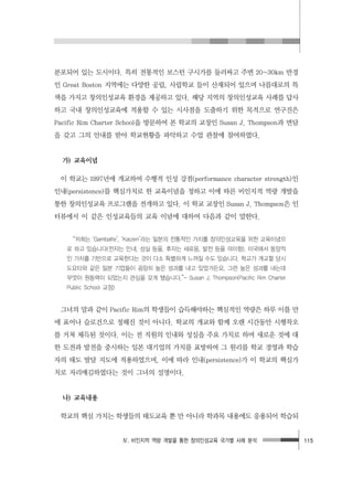Ⅳ. 비인지적 역량 개발을 통한 창의인성교육 국가별 사례 분석 115
분포되어 있는 도시이다. 특히 전통적인 보스턴 구시가를 둘러싸고 주변 20~30km 반경
인 Great Boston 지역에는 다양한 공립, 사립학교 들이 산재되어 있으며 나름대로의 특
색을 가지고 창의인성교육 환경을 제공하고 있다. 해당 지역의 창의인성교육 사례를 답사
하고 국내 창의인성교육에 적용할 수 있는 시사점을 도출하기 위한 목적으로 연구진은
Pacific Rim Charter School을 방문하여 본 학교의 교장인 Susan J. Thompson과 면담
을 갖고 그의 안내를 받아 학교현황을 파악하고 수업 관찰에 참여하였다.
가) 교육이념
이 학교는 1997년에 개교하여 수행적 인성 강점(performance character strength)인
인내(persistence)를 핵심가치로 한 교육이념을 정하고 이에 따른 비인지적 역량 개발을
통한 창의인성교육 프로그램을 전개하고 있다. 이 학교 교장인 Susan J. Thompson은 인
터뷰에서 이 같은 인성교육들의 교육 이념에 대하여 다음과 같이 말한다.
“저희는 ‘Gambatte’, ‘Kaizen’라는 일본의 전통적인 가치를 창의인성교육을 위한 교육이념으
로 하고 있습니다(전자는 인내, 성실 등을, 후자는 새로움, 발전 등을 의미함). 미국에서 동양적
인 가치를 기반으로 교육한다는 것이 다소 특별하게 느껴질 수도 있습니다. 학교가 개교할 당시
도요타와 같은 일본 기업들이 굉장히 높은 성과를 내고 있었거든요. 그런 높은 성과를 내는데
무엇이 원동력이 되었는지 관심을 갖게 됐습니다.”- Susan J. Thompson(Pacific Rim Charter
Public School 교장)
그녀의 말과 같이 Pacific Rim의 학생들이 습득해야하는 핵심적인 역량은 하루 이틀 만
에 표어나 슬로건으로 정해진 것이 아니다. 학교의 개교와 함께 오랜 시간동안 시행착오
를 거쳐 체득된 것이다. 이는 전 직원의 인내와 성실을 주요 가치로 하며 새로운 것에 대
한 도전과 발전을 중시하는 일본 대기업의 가치를 표방하여 그 원리를 학교 경영과 학습
자의 태도 발달 지도에 적용하였으며, 이에 따라 인내(persistence)가 이 학교의 핵심가
치로 자리매김하였다는 것이 그녀의 설명이다.
나) 교육내용
학교의 핵심 가치는 학생들의 태도교육 뿐 만 아니라 학과목 내용에도 응용되어 학습되
 
