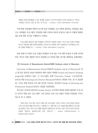 21세기 글로벌 교육개혁 동향 분석 연구(Ⅱ): 비인지적 역량 개발을 통한 창의인성교육 국제비교120
역량을 최대한 끌어올릴 수 있는 환경을 조성하는 비인지적 역량과 인성이 중요합니다. 뛰어난
개인들만 모인다고 일이 잘 되는 게 아니죠.” - Johnson, Tristan (Northeastern University)
이에 대한 산업체와 대학의 요구에 따라 산학협동 프로그램에 참여하는 학생들을 대상
으로 산학협동 프로그램의 직업현장 체험 이후에 개인의 인성이나 태도가 어떻게 변화하
였는지에 대한 연구를 수행한다고 하였다.
“프로그램에 참여하는 많은 학생들이 외국인이기 때문에 그들이 가지고 있는 문화적 배경에
따라서 직업현장 체험 이후에 발생하는 태도와 인식 변화에 차이가 발생하는지 추적해보는 연구
를 수행할 계획입니다.” - Johnson, Tristan (Northeastern University)
또한 세계 각 국에서 모인 수많은 학생들이 모여 있는 미국 대학 특성상 각 문화 차이에
따른 비인지 역량 개발에 차이가 발생하는지 여부를 향후 연구할 계획임을 설명하였다.
다) University of Massachusetts Boston(UMB) Graduate school of Education
University of Massachusetts Boston(UMB)의 Graduate school of Education은 최
근 몇 년간 창의성 교육과 관련하여 대학 나름의 특별한 Critical and Creative Thinking
program을 운영하고 있다. 이 프로그램은 본래 “University College” 소속이었지만,
2010년 9월 Continuing and Distance Education(CCED)로 명명된 이후, 좀 더 전문화
된, 그리고 현장 중심의 프로그램 성격을 가진다는 의미에서 College of Advancing and
Professional Studies(CAPS)로 명칭을 변경하였다.
연구진은 CAPS의 담당자인 Jeremy Szteiter 교수와의 면담을 통해 UMB에서 추진 중
인 비인지 역량 교육 프로그램이 기존 창의성 교육 프로그램과 어떠한 차별성을 가지고
있는지 알 수 있었다.
“현재 저희가 추진 중인 비인지 역량 교육 프로그램은 기존의 수학이나 과학 중심의 창의성
교육 프로그램의 틀을 벗어나려고 노력했습니다. 개별 학문 간의 교섭을 통해 통합적 프로그램
을 운영하고 있죠. 특히 프로그램을 운영하며 중점적으로 연구하는 점은 개인의 창의적 특성이
어떻게 학습되고 발달하는지에 관한 것입니다.” - Jeremy Szteiter(University of
Massachusetts Boston)
 