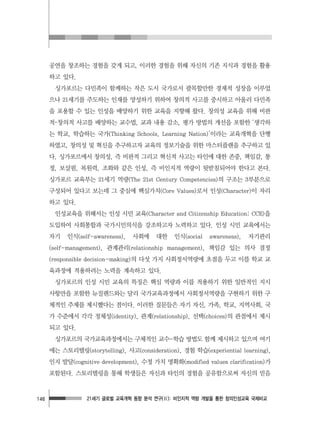 21세기 글로벌 교육개혁 동향 분석 연구(Ⅱ): 비인지적 역량 개발을 통한 창의인성교육 국제비교146
공연을 창조하는 경험을 갖게 되고, 이러한 경험을 위해 자신의 기존 지식과 경험을 활용
하고 있다.
싱가포르는 다민족이 함께하는 작은 도시 국가로서 괄목할만한 경제적 성장을 이루었
으나 21세기를 주도하는 인재를 양성하기 위하여 창의적 사고를 중시하고 아울러 다민족
을 포용할 수 있는 인성을 배양하기 위한 교육을 지향해 왔다. 창의성 교육을 위해 비판
적･창의적 사고를 배양하는 교수법, 교과 내용 감소, 평가 방법의 개선을 포함한 ‘생각하
는 학교, 학습하는 국가(Thinking Schools, Learning Nation)’이라는 교육개혁을 단행
하였고, 창의성 및 혁신을 추구하고자 교육의 정보기술을 위한 마스터플랜을 추구하고 있
다. 싱가포르에서 창의성, 즉 비판적 그리고 혁신적 사고는 타인에 대한 존중, 책임감, 통
정, 보살핌, 복원력, 조화와 같은 인성, 즉 비인지적 역량이 뒷받침되어야 한다고 본다.
싱가포르 교육부는 21세기 역량(The 21st Century Competencies)의 구조는 3부분으로
구성되어 있다고 보는데 그 중심에 핵심가치(Core Values)로서 인성(Character)이 자리
하고 있다.
인성교육을 위해서는 인성 시민 교육(Character and Citizenship Education: CCE)을
도입하여 사회통합과 국가시민의식을 강조하고자 노력하고 있다. 인성 시민 교육에서는
자기 인식(self-awareness), 사회에 대한 인식(social awareness), 자기관리
(self-management), 관계관리(relationship management), 책임감 있는 의사 결정
(responsible decision-making)의 다섯 가지 사회정서역량에 초점을 두고 이를 학교 교
육과정에 적용하려는 노력을 계속하고 있다.
싱가포르의 인성 시민 교육의 특징은 핵심 역량과 이를 적용하기 위한 일반적인 지시
사항만을 포함한 뉴질랜드와는 달리 국가교육과정에서 사회정서역량을 구현하기 위한 구
체적인 주제를 제시했다는 점이다. 이러한 질문들은 자기 자신, 가족, 학교, 지역사회, 국
가 수준에서 각각 정체성(identity), 관계(relationship), 선택(choices)의 관점에서 제시
되고 있다.
싱가포르의 국가교육과정에서는 구체적인 교수-학습 방법도 함께 제시하고 있으며 여기
에는 스토리텔링(storytelling), 사고(consideration), 경험 학습(experiential learning),
인지 발달(cognitive development), 수정 가치 명확화(modified values clarification)가
포함된다. 스토리텔링을 통해 학생들은 자신과 타인의 경험을 공유함으로써 자신의 믿음
 
